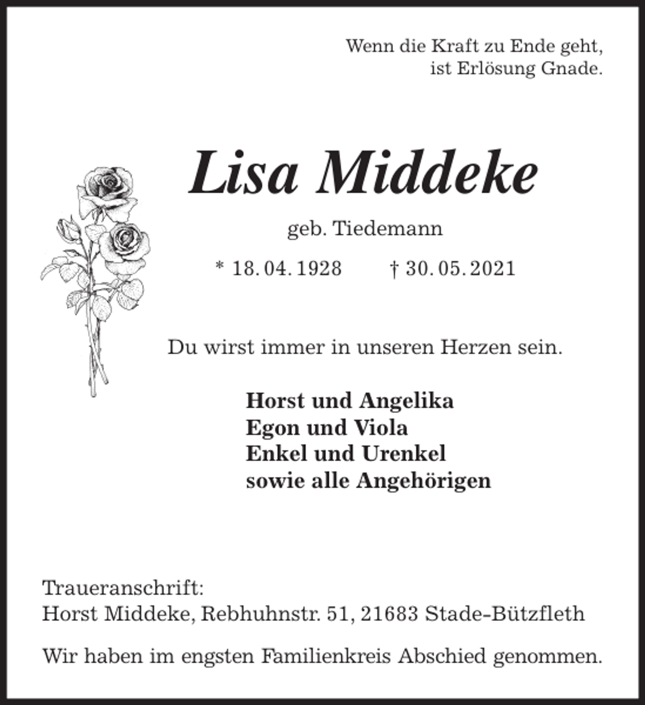 <p>Wenn die Kraft zu Ende geht,<br />ist Erlösung Gnade.<br />Lisa Middeke<br />geb. Tiedemann<br />* 18. 04. 1928 † 30. 05. 2021</p>
<p>Du wirst immer in unseren Herzen sein.<br />Horst und Angelika<br />Egon und Viola<br />Enkel und Urenkel<br />sowie alle Angehörigen</p>
<p>Traueranschrift:<br />Horst Middeke, Rebhuhnstr. 51, 21683 Stade-Bützfleth</p>
<p>Wir haben im engsten Familienkreis Abschied genommen.</p>