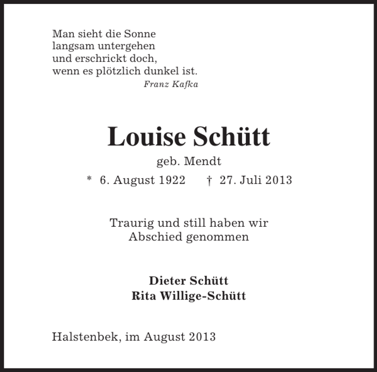 <p>Man sieht die Sonne<br />langsam untergehen<br />und erschrickt doch,<br />wenn es plötzlich dunkel ist.<br />Franz Kafka<br />Louise Schütt<br />geb. Mendt<br />* 6. August 1922 † 27. Juli 2013<br />Traurig und still haben wir<br />Abschied genommen<br />Dieter Schütt<br />Rita Willige-Schütt<br />Halstenbek, im August 2013</p>
