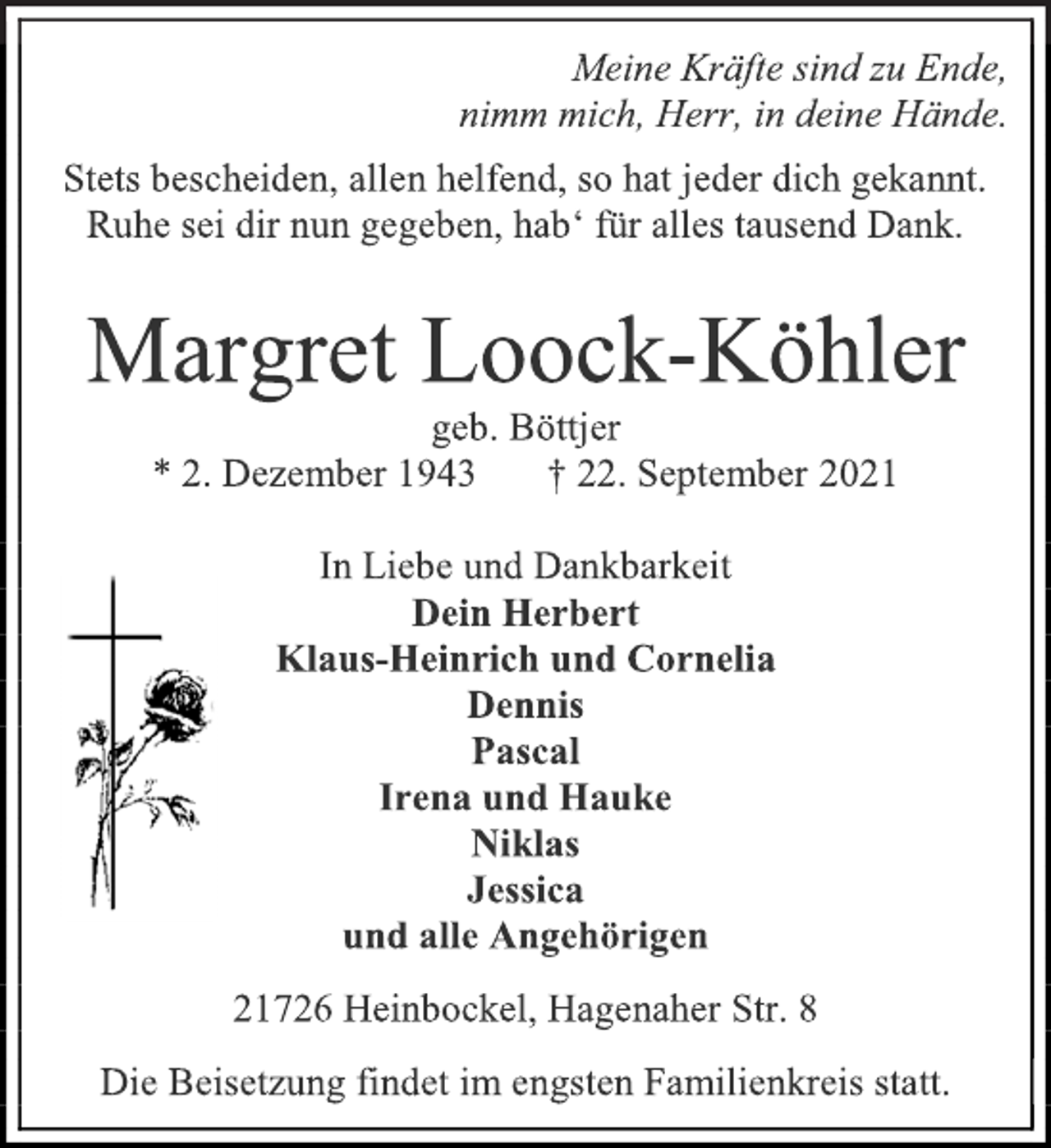 <p>Meine Kräfte sind zu Ende,<br />nimm mich, Herr, in deine Hände.<br />Stets bescheiden, allen helfend, so hat jeder dich gekannt.<br />Ruhe sei dir nun gegeben, hab' für alles tausend Dank.<br />Margret Loock-Köhler<br />geb. Böttjer<br />* 2. Dezember 1943 † 22. September 2021<br />In Liebe und Dankbarkeit<br />Dein Herbert<br />Klaus-Heinrich und Cornelia<br />Dennis<br />Pascal<br />Irena und Hauke<br />Niklas<br />Jessica<br />und alle Angehörigen<br />21726 Heinbockel, Hagenaher Str. 8<br />Die Beisetzung findet im engsten Familienkreis statt.</p>