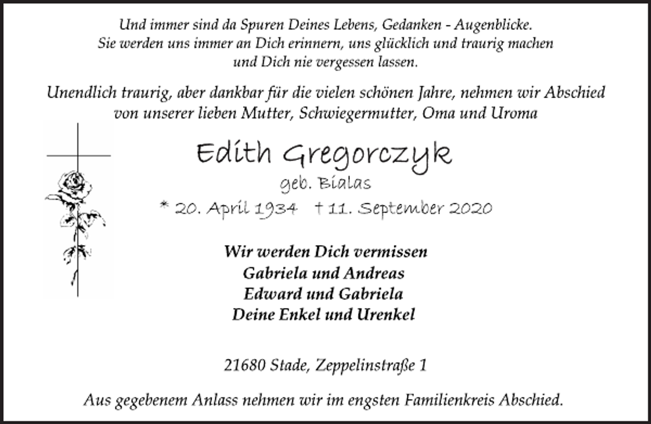 <p>Und immer sind da Spuren Deines Lebens, Gedanken - Augenblicke.<br />Sie werden uns immer an Dich erinnern, uns glücklich und traurig machen<br />und Dich nie vergessen lassen.<br />Unendlich traurig, aber dankbar für die vielen schönen Jahre, nehmen wir Abschied<br />von unserer lieben Mutter, Schwiegermutter, Oma und Uroma<br />Edith Gregorczyk<br />geb. Bialas<br />* 20. April 1934 † 11. September 2020<br />Wir werden Dich vermissen<br />Gabriela und Andreas<br />Edward und Gabriela<br />Deine Enkel und Urenkel<br />21680 Stade, Zeppelinstraße 1<br />Aus gegebenem Anlass nehmen wir im engsten Familienkreis Abschied.</p>