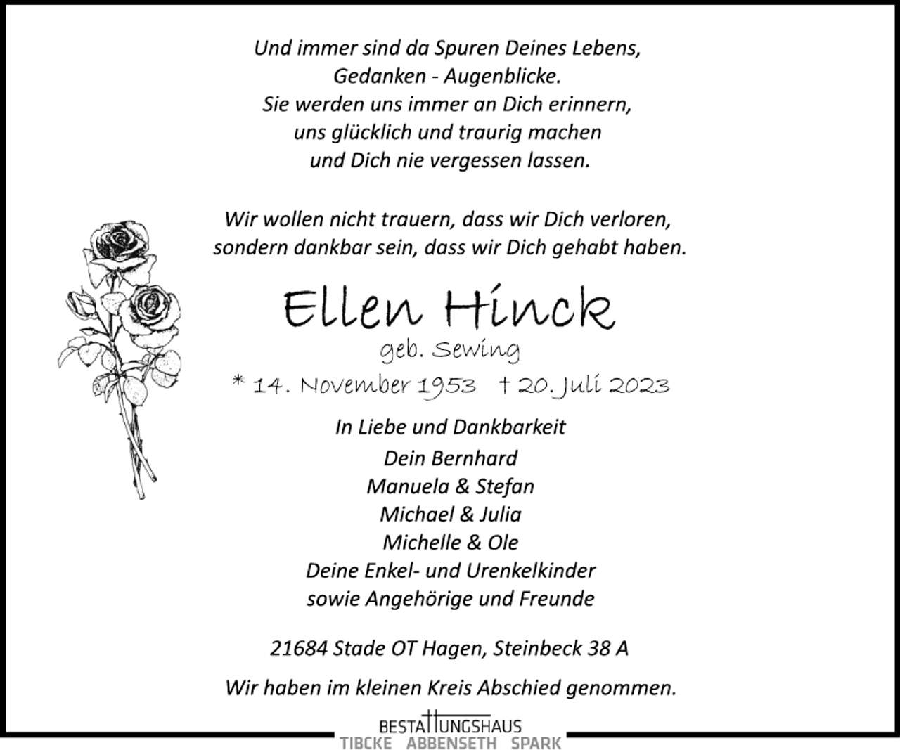 <p>Und immer sind da Spuren Deines Lebens,<br />Gedanken ­ Augenblicke.<br />Sie werden uns immer an Dich erinnern,<br />uns glücklich und traurig machen<br />und Dich nie vergessen lassen.<br />Wir wollen nicht trauern, dass wir Dich verloren,<br />sondern dankbar sein, dass wir Dich gehabt haben.<br />Ellen Hinck<br />geb. Sewing<br />* 14. November 1953 + 20. Juli 2023<br />In Liebe und Dankbarkeit<br />Dein Bernhard<br />Manuela &amp; Stefan<br />Michael &amp; Julia<br />Michelle &amp; Ole<br />Deine Enkel­ und Urenkelkinder<br />sowie Angehörige und Freunde<br />21684 Stade OT Hagen, Steinbeck 38 A<br />Wir haben im kleinen Kreis Abschied genommen.</p>