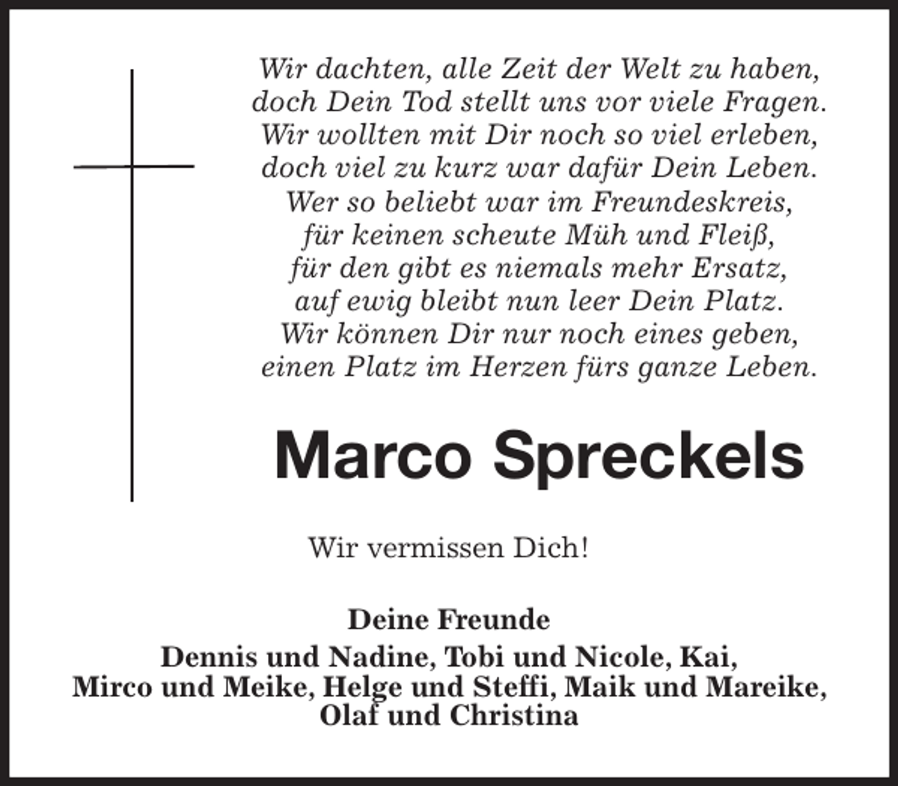 <p>Wir dachten, alle Zeit der Welt zu haben,<br />doch Dein Tod stellt uns vor viele Fragen.<br />Wir wollten mit Dir noch so viel erleben,<br />doch viel zu kurz war dafür Dein Leben.<br />Wer so beliebt war im Freundeskreis,<br />für keinen scheute Müh und Fleiß,<br />für den gibt es niemals mehr Ersatz,<br />auf ewig bleibt nun leer Dein Platz.<br />Wir können Dir nur noch eines geben,<br />einen Platz im Herzen fürs ganze Leben.<br />Marco Spreckels<br />Wir vermissen Dich!<br />Deine Freunde<br />Dennis und Nadine, Tobi und Nicole, Kai,<br />Mirco und Meike, Helge und Steffi, Maik und Mareike, Olaf und Christina</p>