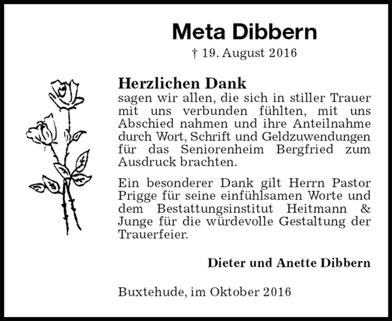 <p>Meta Dibbern<br />† 19. August 2016<br />Herzlichen Dank<br />sagen wir allen, die sich in stiller Trauer mit uns verbunden fühlten, mit uns<br />Abschied nahmen und ihre Anteilnahme<br />durch Wort, Schrift und Geldzuwendungen<br />für das Seniorenheim Bergfried zum<br />Ausdruck brachten.<br />Ein besonderer Dank gilt Herrn Pastor Prigge für seine einfühlsamen Worte und dem Bestattungsinstitut Heitmann &amp; Junge für die würdevolle Gestaltung der Trauerfeier.<br />Dieter und Anette Dibbern<br />Buxtehude, im Oktober 2016</p>