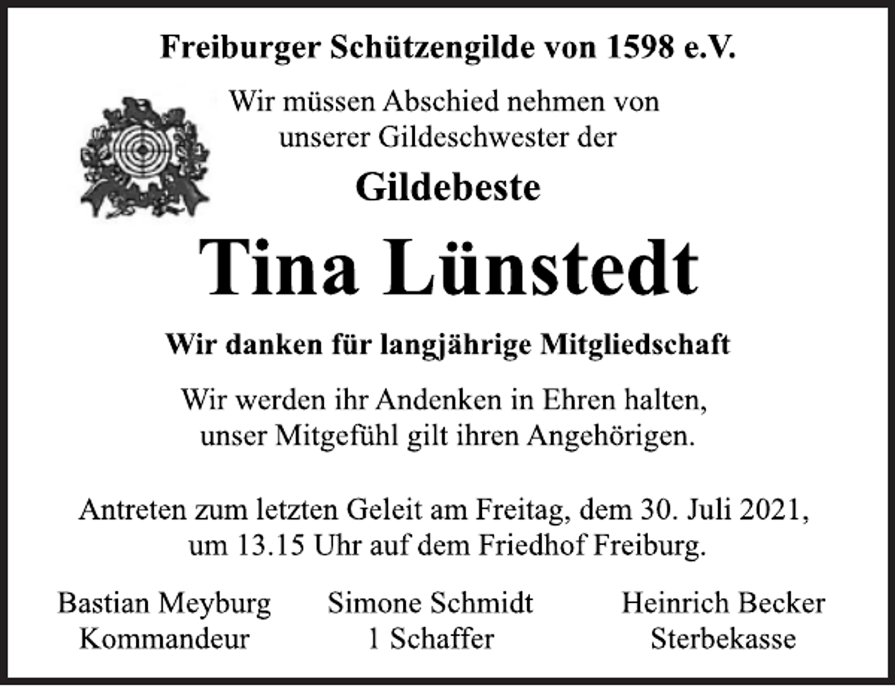 <p>Freiburger Schützengilde von 1598 e.V.<br />Wir müssen Abschied nehmen von<br />unserer Gildeschwester der<br />Gildebeste<br />Tina Lünstedt<br />Wir danken für langjährige Mitgliedschaft<br />Wir werden ihr Andenken in Ehren halten,<br />unser Mitgefühl gilt ihren Angehörigen.<br />Antreten zum letzten Geleit am Freitag, dem 30. Juli 2021,<br />um 13.15 Uhr auf dem Friedhof Freiburg.<br />Bastian Meyburg<br />Kommandeur<br />Simone Schmidt<br />1 Schaffer<br />Heinrich Becker<br />Sterbekasse</p>