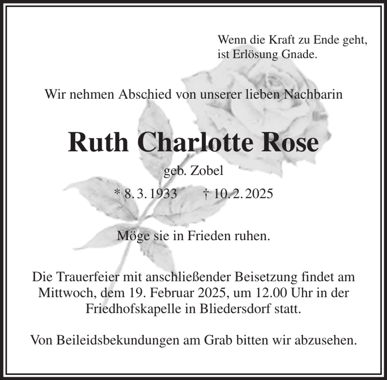 <p>Wenn die Kraft zu Ende geht,<br />ist Erlösung Gnade.<br />Wir nehmen Abschied von unserer lieben Nachbarin<br />Ruth Charlotte Rose<br />geb. Zobel<br />* 8. 3. 1933 † 10. 2. 2025<br />Möge sie in Frieden ruhen.<br />Die Trauerfeier mit anschließender Beisetzung findet am Mittwoch, dem 19. Februar 2025, um 12.00 Uhr in der Friedhofskapelle in Bliedersdorf statt.</p><p>Von Beileidsbekundungen am Grab bitten wir abzusehen.</p>
