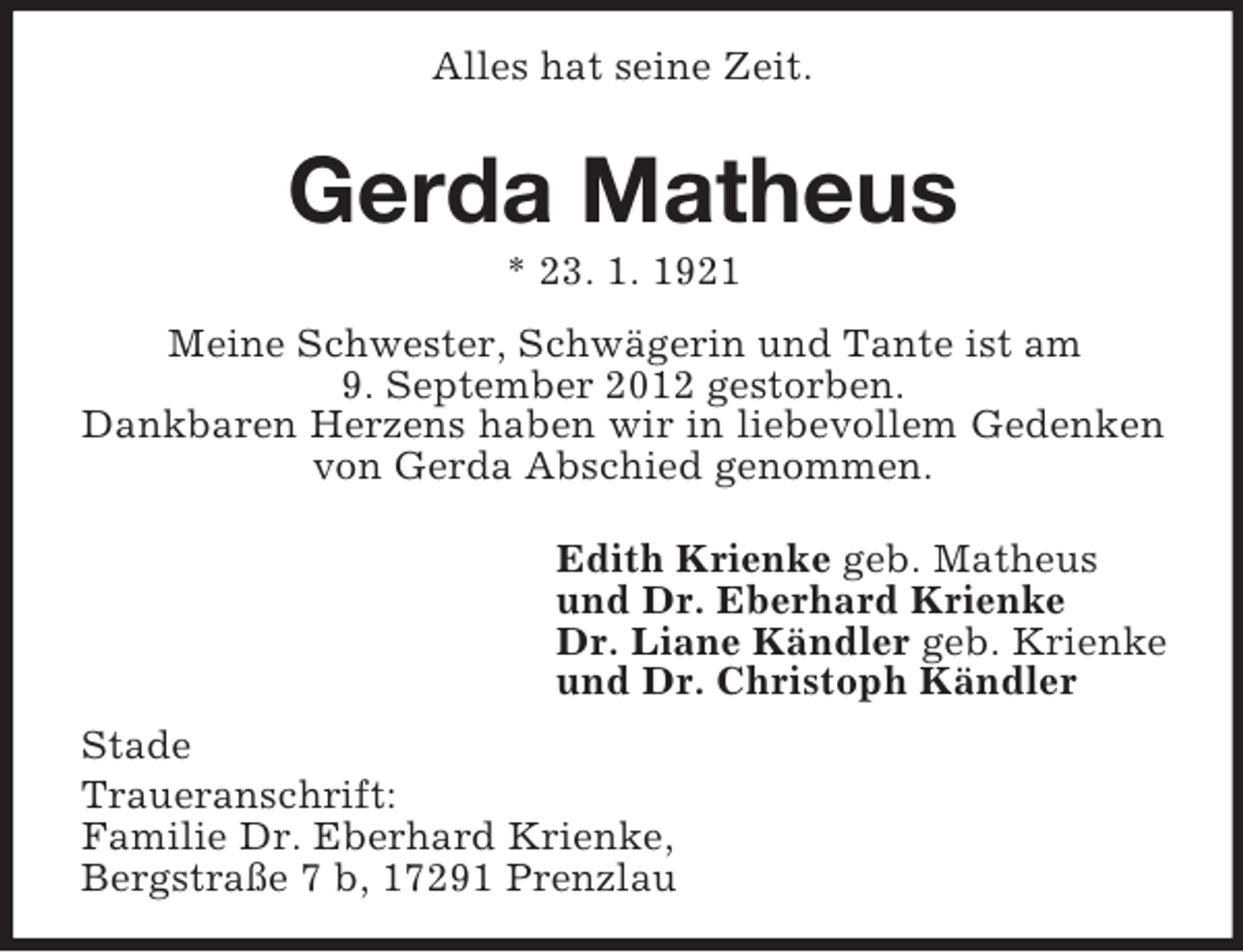 <p>Alles hat seine Zeit.</p><p>Gerda Matheus<br />* 23. 1. 1921<br />Meine Schwester, Schwägerin und Tante ist am<br />9. September 2012 gestorben.<br />Dankbaren Herzens haben wir in liebevollem Gedenken<br />von Gerda Abschied genommen.<br />Edith Krienke geb. Matheus<br />und Dr. Eberhard Krienke<br />Dr. Liane Kändler geb. Krienke<br />und Dr. Christoph Kändler<br />Stade<br />Traueranschrift:<br />Familie Dr. Eberhard Krienke,<br />Bergstraße 7 b, 17291 Prenzlau</p>