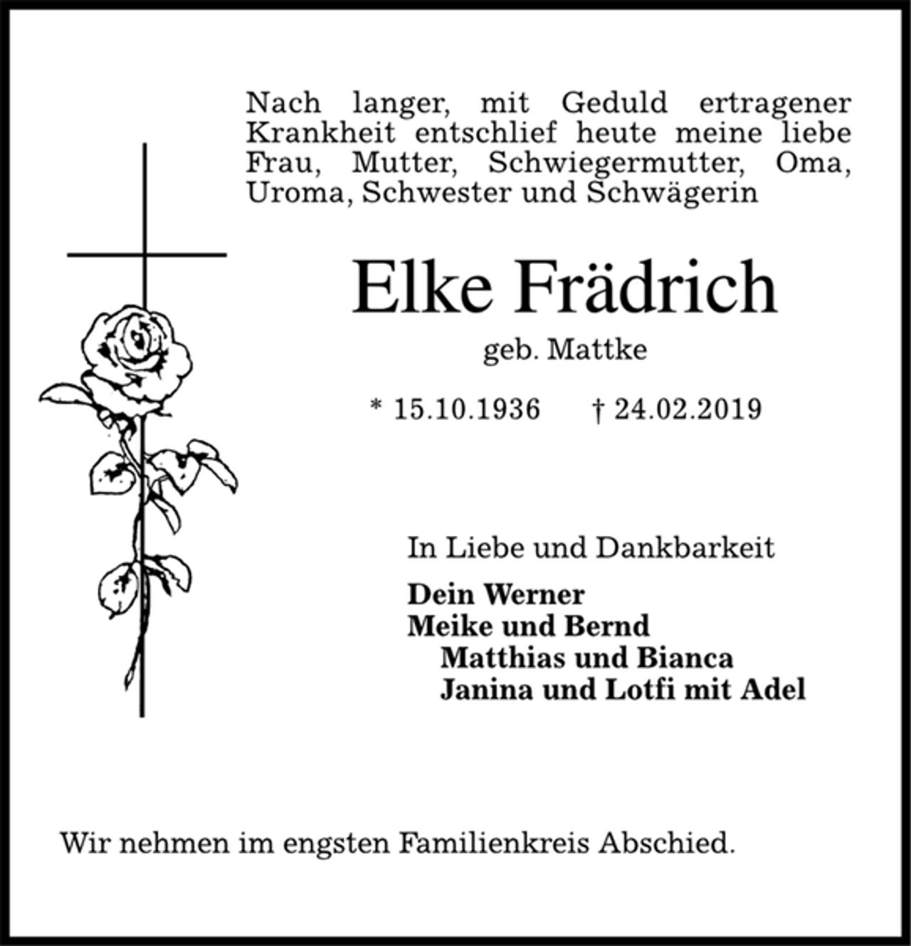 <p>Elke Frädrich<br />geb. Mattke<br />* 15.10.1936 † 24.02.2019<br />In Liebe und Dankbarkeit<br />Dein Werner<br />Meike und Bernd<br />Matthias und Bianca<br />Janina und Lotfi mit Adel<br />Wir nehmen im engsten Familienkreis Abschied.</p>
<p>Nach langer, mit Geduld ertragener Krankheit entschlief heute meine liebe Frau, Mutter, Schwiegermutter, Oma,<br />Uroma, Schwester und Schwägerin</p>