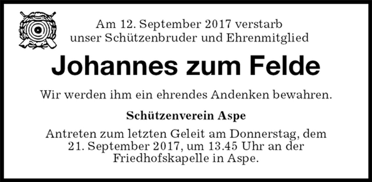 <p>Am 12. September 2017 verstarb<br />unser Schützenbruder und Ehrenmitglied<br />Johannes zum Felde<br />Wir werden ihm ein ehrendes Andenken bewahren.<br />Schützenverein Aspe<br />Antreten zum letzten Geleit am Donnerstag, dem<br />21. September 2017, um 13.45 Uhr an der<br />Friedhofskapelle in Aspe.</p>