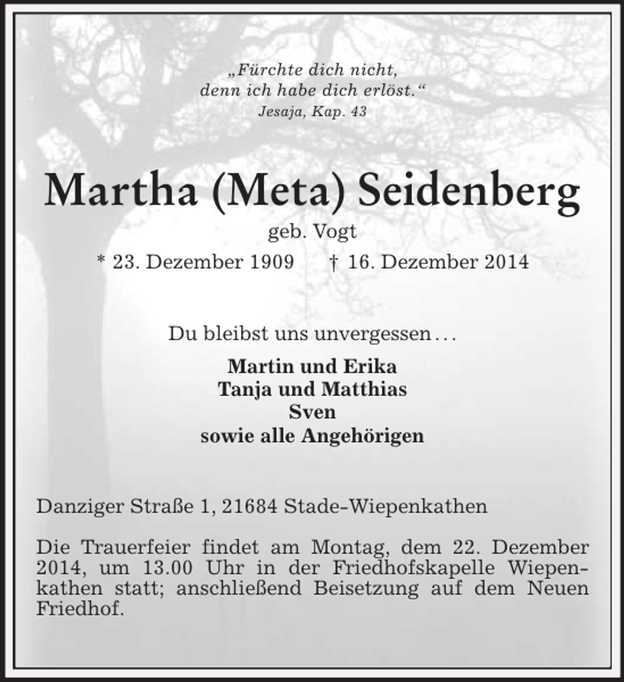 <p>„Fürchte dich nicht,<br />denn ich habe dich erlöst.“<br />Jesaja, Kap. 43<br />Martha (Meta) Seidenberg<br />geb. Vogt<br />* 23. Dezember 1909 † 16. Dezember 2014<br />Du bleibst uns unvergessen . . .<br />Martin und Erika<br />Tanja und Matthias<br />Sven<br />sowie alle Angehörigen<br />Danziger Straße 1, 21684 Stade-Wiepenkathen</p><p>Die Trauerfeier findet am Montag, dem 22. Dezember 2014, um 13.00 Uhr in der Friedhofskapelle Wiepen-<br />kathen statt; anschließend Beisetzung auf dem Neuen Friedhof.</p>