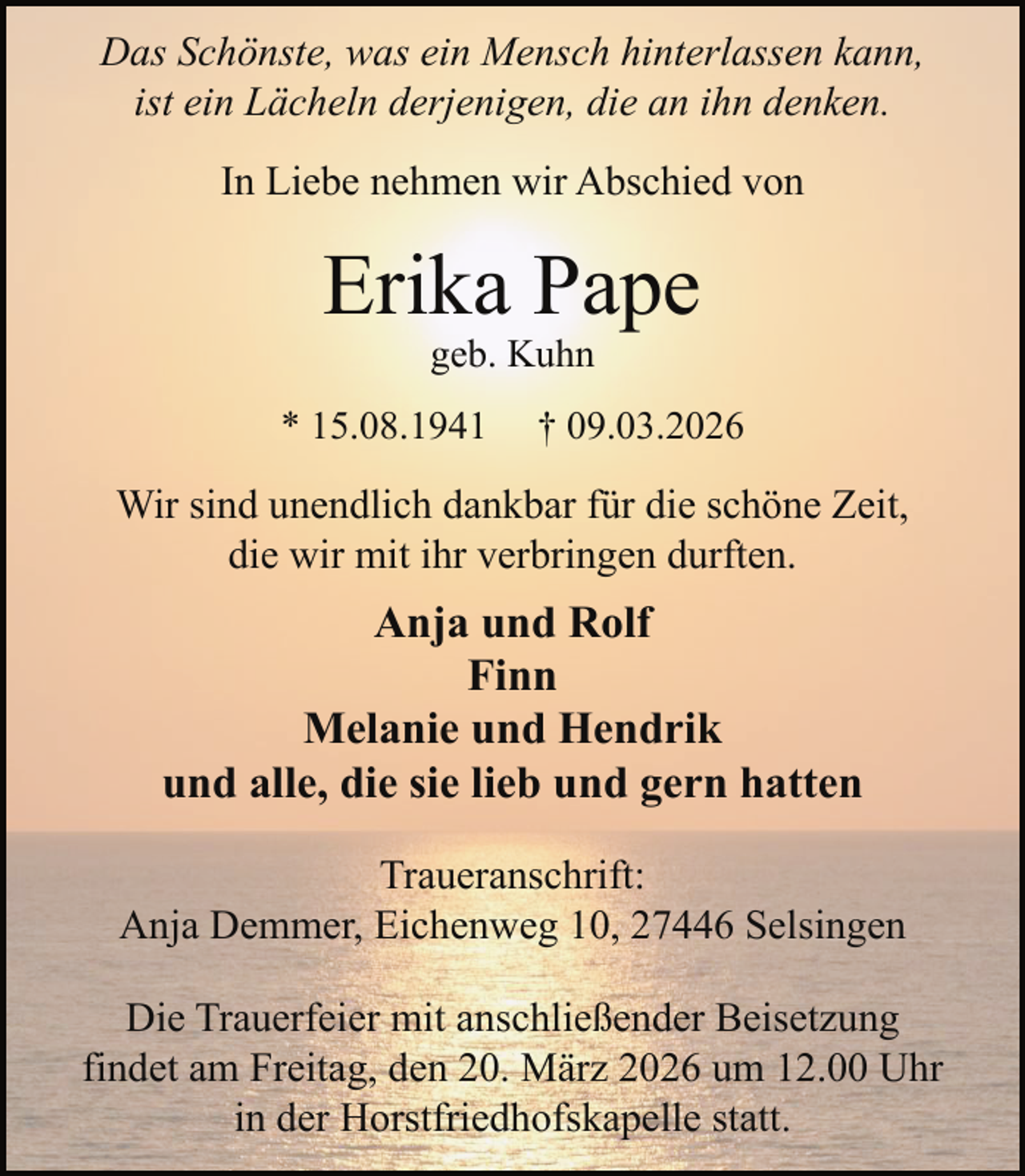 <p>Das Schönste, was ein Mensch hinterlassen kann,<br />ist ein Lächeln derjenigen, die an ihn denken.<br />In Liebe nehmen wir Abschied von</p><p>Erika Pape<br />geb. Kuhn</p><p>* 15.08.1941</p><p>† 09.03.2026</p><p>Wir sind unendlich dankbar für die schöne Zeit,<br />die wir mit ihr verbringen durften.</p><p>Anja und Rolf<br />Finn<br />Melanie und Hendrik<br />und alle, die sie lieb und gern hatten<br />Traueranschrift:<br />Anja Demmer, Eichenweg 10, 27446 Selsingen<br />Die Trauerfeier mit anschließender Beisetzung<br />findet am Freitag, den 20. März 2026 um 12.00 Uhr<br />in der Horstfriedhofskapelle statt.</p>