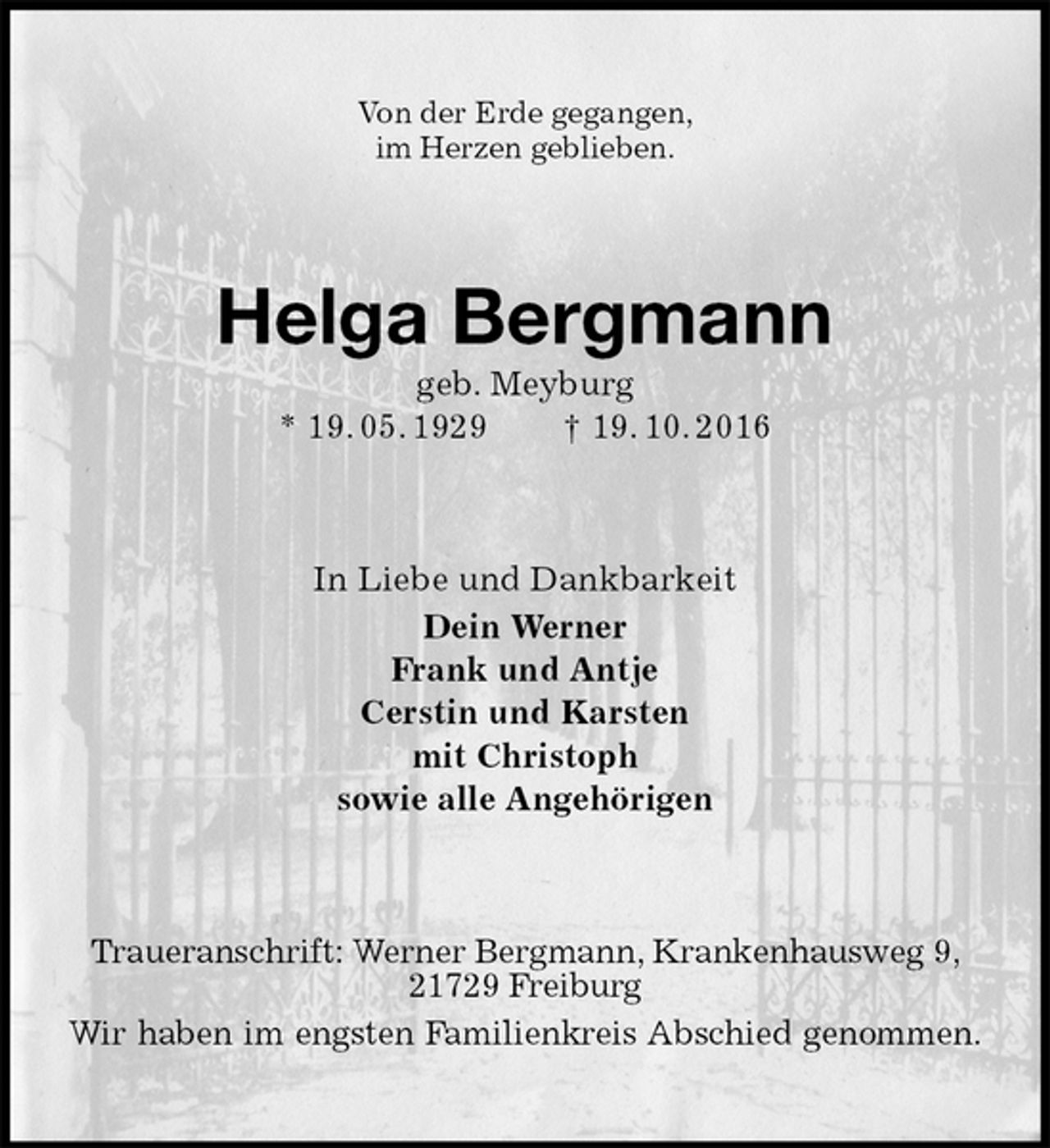 <p>Von der Erde gegangen,<br />im Herzen geblieben.<br />Helga Bergmann<br />geb. Meyburg<br />* 19. 05. 1929 † 19. 10. 2016<br />In Liebe und Dankbarkeit<br />Dein Werner<br />Frank und Antje<br />Cerstin und Karsten<br />mit Christoph<br />sowie alle Angehörigen<br />Traueranschrift: Werner Bergmann, Krankenhausweg 9, 21729 Freiburg<br />Wir haben im engsten Familienkreis Abschied genommen.</p>