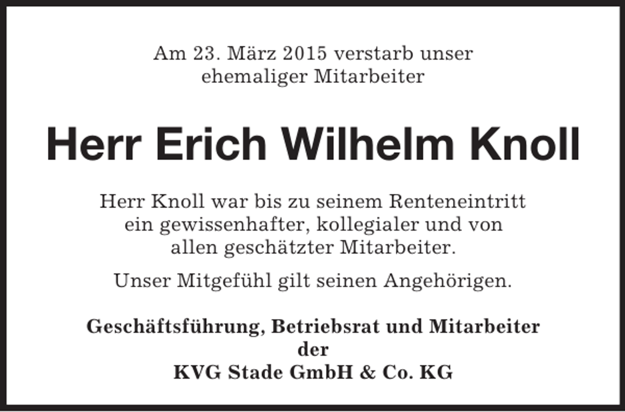<p>Am 23. März 2015 verstarb unser<br />ehemaliger Mitarbeiter<br />Herr Erich Wilhelm Knoll<br />Herr Knoll war bis zu seinem Renteneintritt<br />ein gewissenhafter, kollegialer und von<br />allen geschätzter Mitarbeiter.<br />Unser Mitgefühl gilt seinen Angehörigen.</p><p>Geschäftsführung, Betriebsrat und Mitarbeiter<br />der<br />KVG Stade GmbH</p>