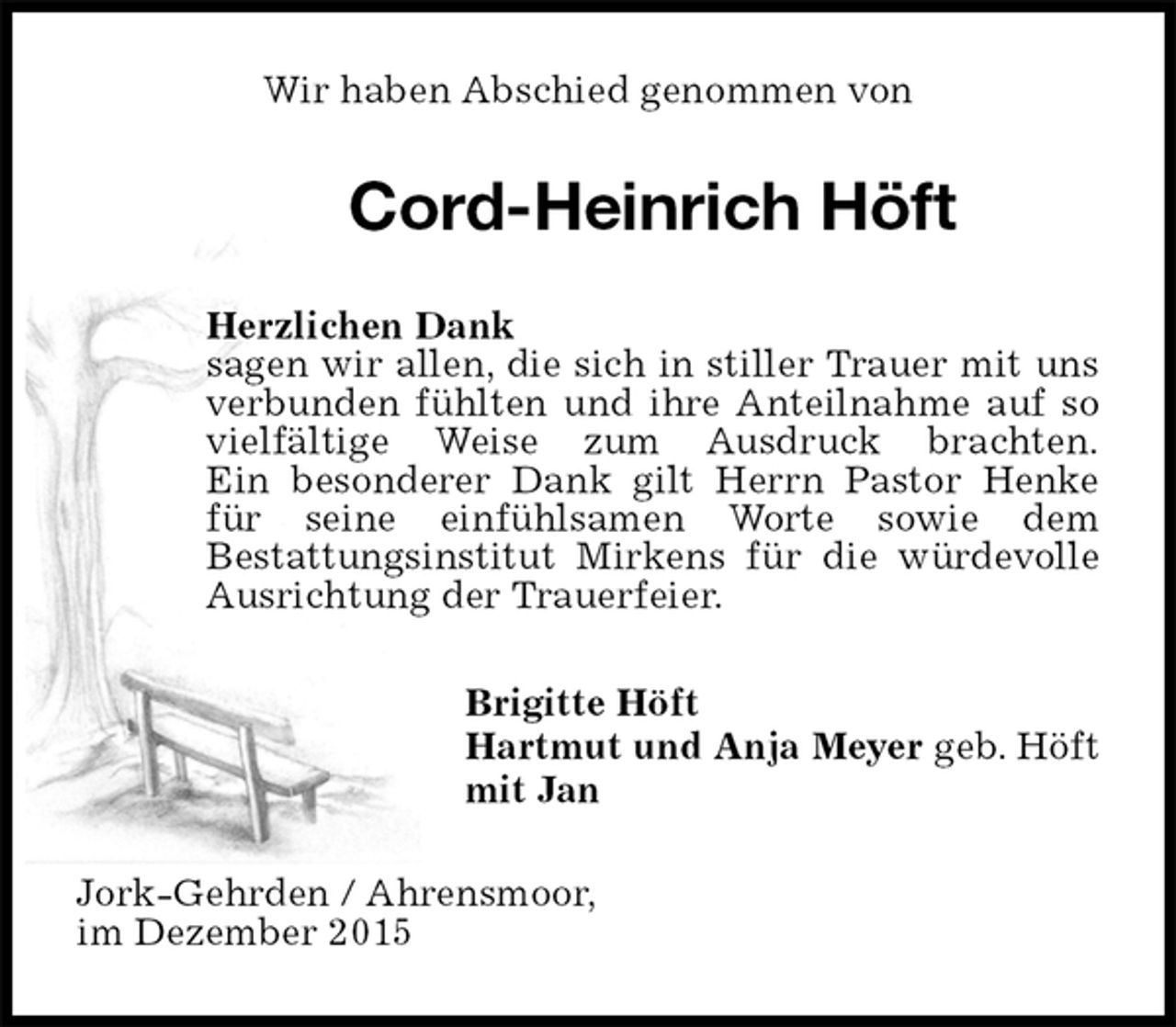 <p>Wir haben Abschied genommen von<br />Cord-Heinrich Höft<br />Herzlichen Dank<br />sagen wir allen, die sich in stiller Trauer mit uns verbunden fühlten und ihre Anteilnahme auf so vielfältige Weise zum Ausdruck brachten.<br />Ein besonderer Dank gilt Herrn Pastor Henke für seine einfühlsamen Worte sowie dem<br />Bestattungsinstitut Mirkens für die würdevolle Ausrichtung der Trauerfeier.<br />Brigitte Höft<br />Hartmut und Anja Meyer geb. Höft<br />mit Jan<br />Jork-Gehrden / Ahrensmoor,<br />im Dezember 2015</p>