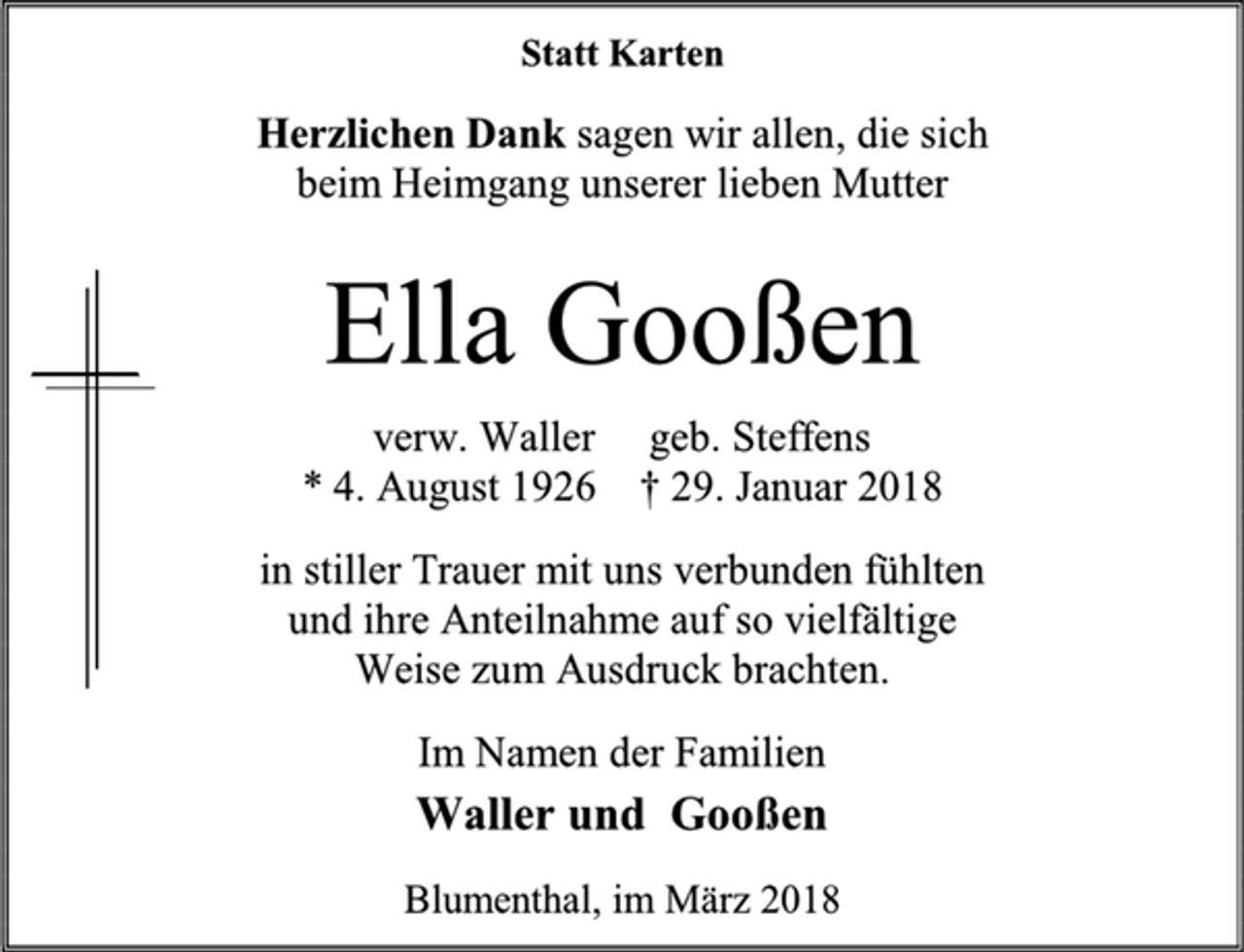 <p>Statt Karten<br />Herzlichen Dank sagen wir allen, die sich<br />beim Heimgang unserer lieben Mutter<br />Ella Gooßen<br />verw. Waller geb. Steffens<br />* 4. August 1926 † 29. Januar 2018<br />in stiller Trauer mit uns verbunden fühlten<br />und ihre Anteilnahme auf so vielfältige<br />Weise zum Ausdruck brachten.<br />Im Namen der Familien<br />Waller und Gooßen<br />Blumenthal, im März 2018</p>