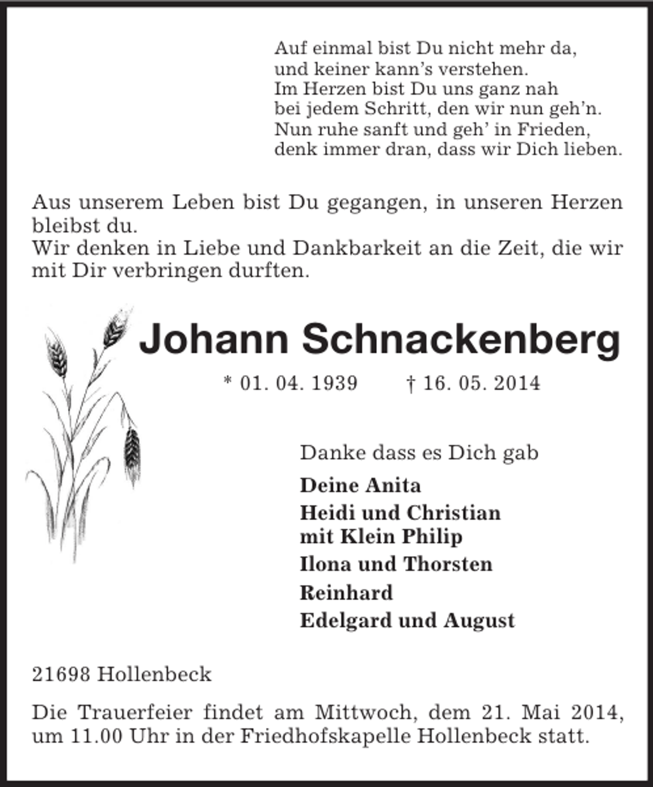 <p>Auf einmal bist Du nicht mehr da,<br />und keiner kann’s verstehen.<br />Im Herzen bist Du uns ganz nah<br />bei jedem Schritt, den wir nun geh’n.<br />Nun ruhe sanft und geh’ in Frieden,<br />denk immer dran, dass wir Dich lieben.<br />Aus unserem Leben bist Du gegangen, in unseren Herzen bleibst du.<br />Wir denken in Liebe und Dankbarkeit an die Zeit, die wir mit Dir verbringen durften.<br />Johann Schnackenberg<br />* 01. 04. 1939 † 16. 05. 2014<br />Danke dass es Dich gab<br />Deine Anita<br />Heidi und Christian<br />mit Klein Philip<br />Ilona und Thorsten<br />Reinhard<br />Edelgard und August<br />21698 Hollenbeck<br />Die Trauerfeier findet am Mittwoch, dem 21. Mai 2014, um 11.00 Uhr in der Friedhofskapelle Hollenbeck statt.</p>