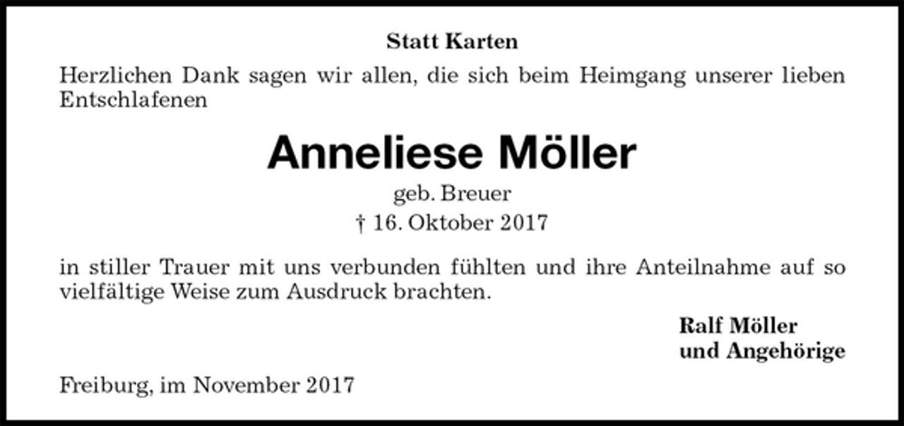 <p>Statt Karten<br />Herzlichen Dank sagen wir allen, die sich beim Heimgang unserer lieben<br />Entschlafenen<br />Anneliese Möller<br />geb. Breuer<br />† 16. Oktober 2017<br />in stiller Trauer mit uns verbunden fühlten und ihre Anteilnahme auf so<br />vielfältige Weise zum Ausdruck brachten.<br />Ralf Möller<br />und Angehörige<br />Freiburg, im November 2017</p>