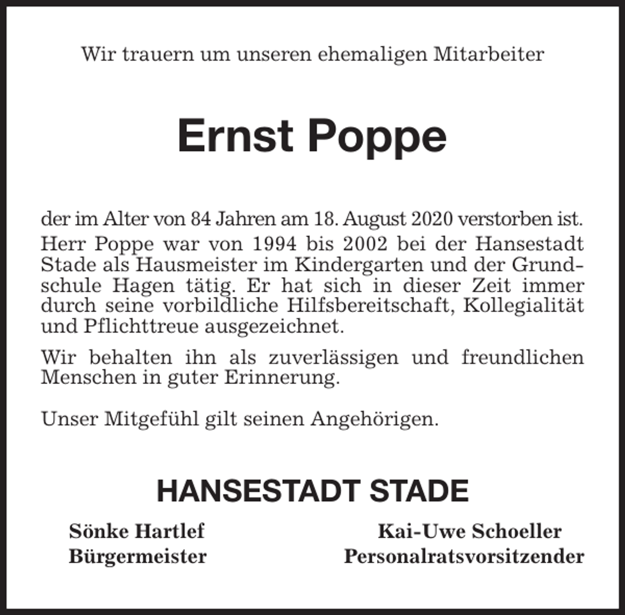 <p>Wir trauern um unseren ehemaligen Mitarbeiter<br />Ernst Poppe<br />der im Alter von 84 Jahren am 18. August 2020 verstorben ist.<br />Herr Poppe war von 1994 bis 2002 bei der Hansestadt Stade als Hausmeister im Kindergarten und der Grundschule Hagen tätig. Er hat sich in dieser Zeit immer durch seine vorbildliche Hilfsbereitschaft, Kollegialität und Pflichttreue ausgezeichnet.<br />Wir behalten ihn als zuverlässigen und freundlichen Menschen in guter Erinnerung.</p>
<p>Unser Mitgefühl gilt seinen Angehörigen.<br />HANSESTADT STADE<br />Sönke Hartlef Kai-Uwe Schoeller<br />Bürgermeister Personalratsvorsitzender</p>
