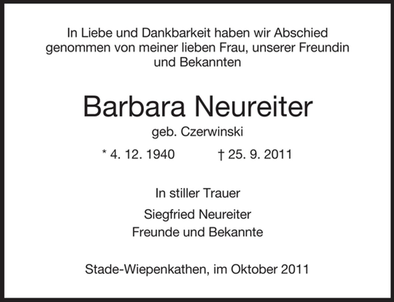 <p>In Liebe und Dankbarkeit haben wir Abschied<br />genommen von meiner lieben Frau, unserer Freundin<br />und Bekannten</p><p>Barbara Neureiter<br />geb. Czerwinski<br />* 4. 12. 1940</p><p>† 25. 9. 2011</p><p>In stiller Trauer<br />Siegfried Neureiter<br />Freunde und Bekannte<br />Stade-Wiepenkathen, im Oktober 2011</p>