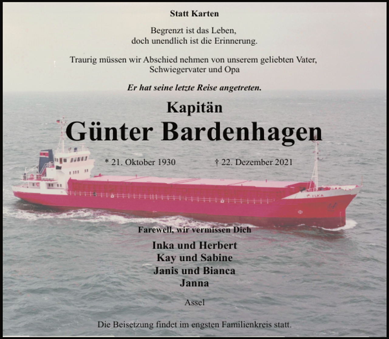 <p>Statt Karten<br />Begrenzt ist das Leben,<br />doch unendlich ist die Erinnerung.<br />Traurig müssen wir Abschied nehmen von unserem geliebten Vater,<br />Schwiegervater und Opa<br />Er hat seine letzte Reise angetreten.<br />Kapitän<br />Günter Bardenhagen<br />* 21. Oktober 1930 † 22. Dezember 2021<br />Farewell, wir vermissen Dich<br />Inka und Herbert<br />Kay und Sabine<br />Janis und Bianca<br />Janna<br />Assel<br />Die Beisetzung findet im engsten Familienkreis statt.</p>