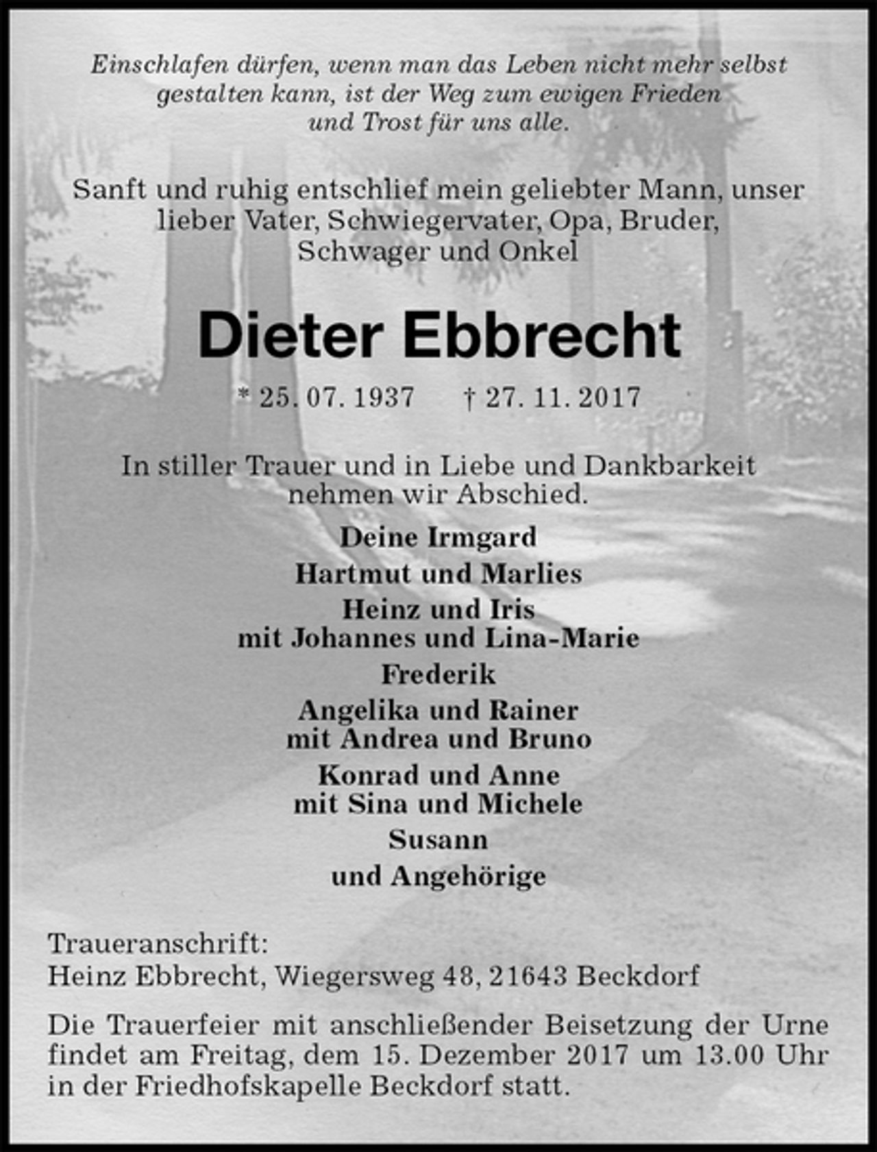 <p>Einschlafen dürfen, wenn man das Leben nicht mehr selbst<br />gestalten kann, ist der Weg zum ewigen Frieden<br />und Trost für uns alle.<br />Sanft und ruhig entschlief mein geliebter Mann, unser<br />lieber Vater, Schwiegervater, Opa, Bruder,<br />Schwager und Onkel<br />Dieter Ebbrecht<br />* 25. 07. 1937 † 27. 11. 2017<br />In stiller Trauer und in Liebe und Dankbarkeit<br />nehmen wir Abschied.<br />Deine Irmgard<br />Hartmut und Marlies<br />Heinz und Iris<br />mit Johannes und Lina-Marie<br />Frederik<br />Angelika und Rainer<br />mit Andrea und Bruno<br />Konrad und Anne<br />mit Sina und Michele<br />Susann<br />und Angehörige<br />Traueranschrift:<br />Heinz Ebbrecht, Wiegersweg 48, 21643 Beckdorf<br />Die Trauerfeier mit anschließender Beisetzung der Urne findet am Freitag, dem 15. Dezember 2017 um 13.00 Uhr in der Friedhofskapelle Beckdorf statt.</p>