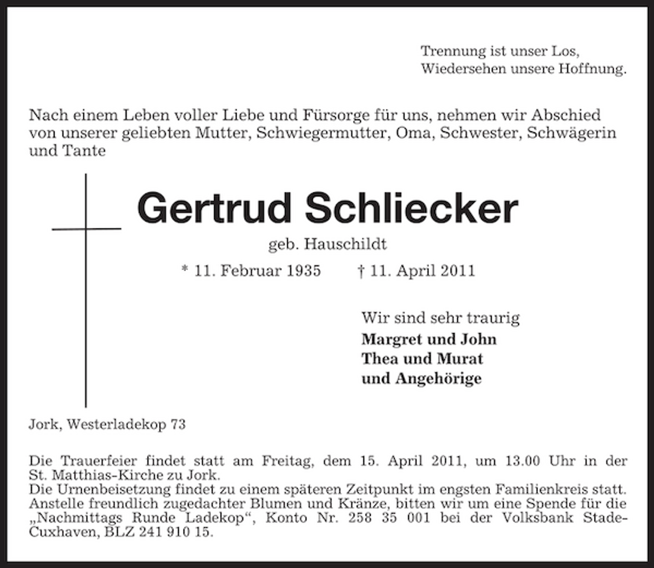 <p>Trennung ist unser Los,<br />Wiedersehen unsere Hoffnung.<br />Nach einem Leben voller Liebe und Fürsorge für uns, nehmen wir Abschied von unserer geliebten Mutter, Schwiegermutter, Oma, Schwester, Schwägerin und Tante<br />Gertrud Schliecker<br />geb. Hauschildt<br />* 11. Februar 1935 † 11. April 2011<br />Wir sind sehr traurig<br />Margret und John<br />Thea und Murat<br />und Angehörige<br />Jork, Westerladekop 73<br />Die Trauerfeier findet statt am Freitag, dem 15. April 2011, um 13.00 Uhr in der<br />St. Matthias-Kirche zu Jork.<br />Die Urnenbeisetzung findet zu einem späteren Zeitpunkt im engsten Familienkreis statt.<br />Anstelle freundlich zugedachter Blumen und Kränze, bitten wir um eine Spende für die „Nachmittags Runde Ladekop“, Konto Nr. 258 35 001 bei der Volksbank Stade-<br />Cuxhaven, BLZ 241 910 15.</p>