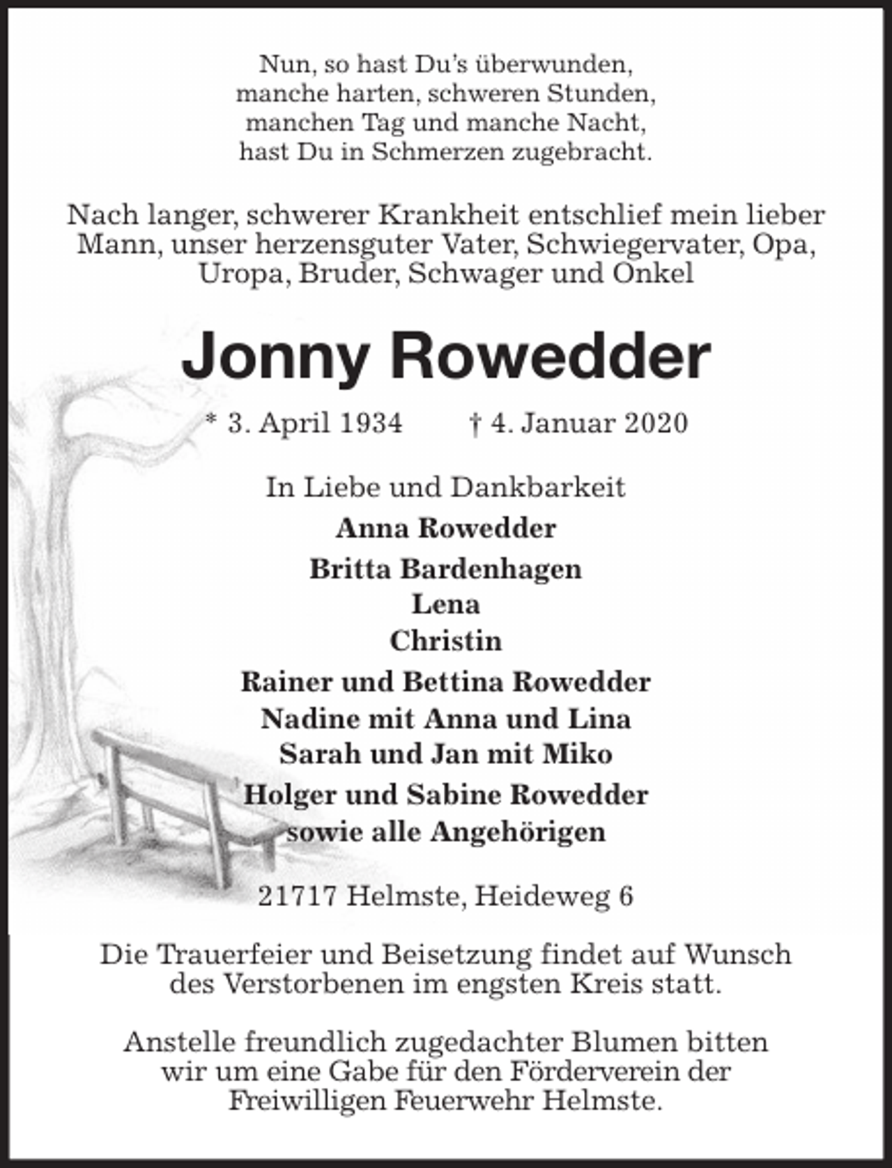 <p>Nun, so hast Du’s überwunden,<br />manche harten, schweren Stunden,<br />manchen Tag und manche Nacht,<br />hast Du in Schmerzen zugebracht.<br />Nach langer, schwerer Krankheit entschlief mein lieber Mann, unser herzensguter Vater, Schwiegervater, Opa, Uropa, Bruder, Schwager und Onkel<br />Jonny Rowedder<br />* 3. April 1934 † 4. Januar 2020<br />In Liebe und Dankbarkeit<br />Anna Rowedder<br />Britta Bardenhagen<br />Lena<br />Christin<br />Rainer und Bettina Rowedder<br />Nadine mit Anna und Lina<br />Sarah und Jan mit Miko<br />Holger und Sabine Rowedder<br />sowie alle Angehörigen<br />21717 Helmste, Heideweg 6</p><p>Die Trauerfeier und Beisetzung findet auf Wunsch<br />des Verstorbenen im engsten Kreis statt.</p><p>Anstelle freundlich zugedachter Blumen bitten<br />wir um eine Gabe für den Förderverein der<br />Freiwilligen Feuerwehr Helmste.</p>