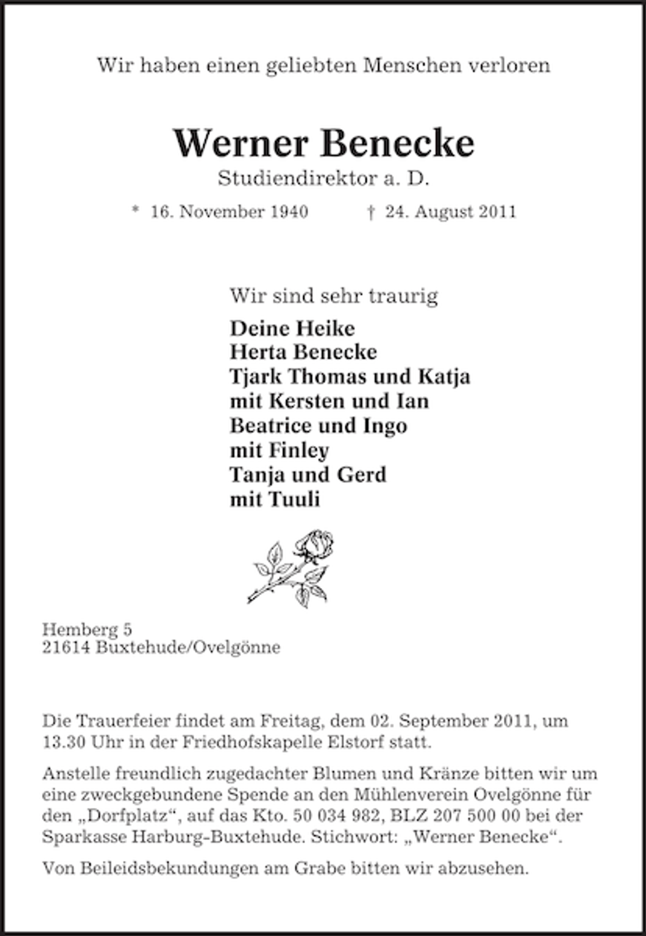 <p>Wir haben einen geliebten Menschen verloren<br />Werner Benecke<br />Studiendirektor a. D.<br />* 16. November 1940 † 24. August 2011<br />Wir sind sehr traurig<br />Deine Heike<br />Herta Benecke<br />Tjark Thomas und Katja<br />mit Kersten und Ian<br />Beatrice und Ingo<br />mit Finley<br />Tanja und Gerd<br />mit Tuuli<br />Hemberg 5<br />21614 Buxtehude/Ovelgönne<br />Die Trauerfeier findet am Freitag, dem 02. September 2011, um 13.30 Uhr in der Friedhofskapelle Elstorf statt.<br />Anstelle freundlich zugedachter Blumen und Kränze bitten wir um eine zweckgebundene Spende an den Mühlenverein Ovelgönne für den „Dorfplatz“, auf das Kto. 50 034 982, BLZ 207 500 00 bei der Sparkasse Harburg-Buxtehude. Stichwort: „Werner Benecke“.<br />Von Beileidsbekundungen am Grabe bitten wir abzusehen.</p>