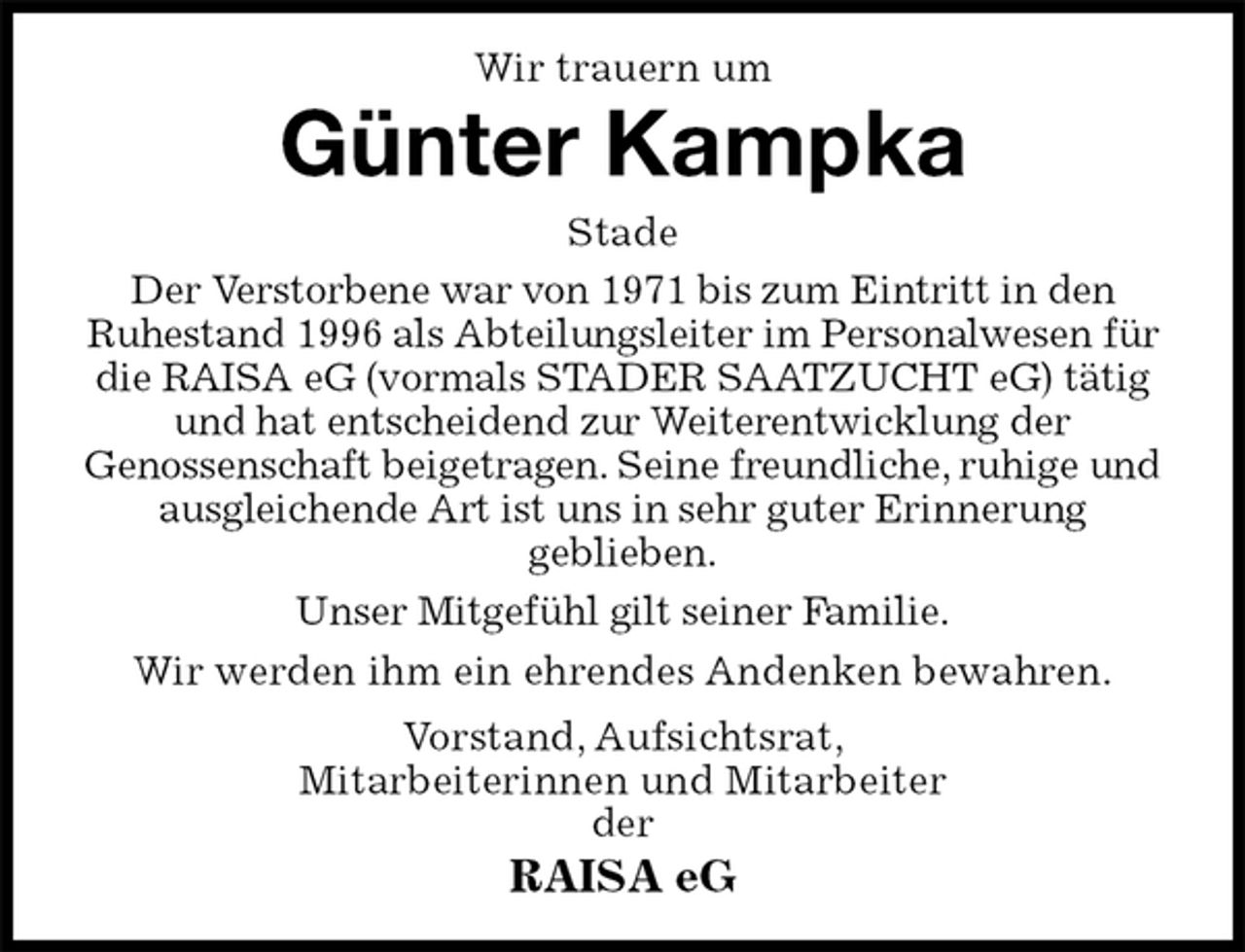 <p>Wir trauern um<br />Günter Kampka<br />Stade<br />Der Verstorbene war von 1971 bis zum Eintritt in den<br />Ruhestand 1996 als Abteilungsleiter im Personalwesen für die RAISA eG (vormals STADER SAATZUCHT eG) tätig und hat entscheidend zur Weiterentwicklung der<br />Genossenschaft beigetragen. Seine freundliche, ruhige und ausgleichende Art ist uns in sehr guter Erinnerung<br />geblieben.<br />Unser Mitgefühl gilt seiner Familie.<br />Wir werden ihm ein ehrendes Andenken bewahren.<br />Vorstand, Aufsichtsrat,<br />Mitarbeiterinnen und Mitarbeiter<br />der<br />RAISA eG</p>