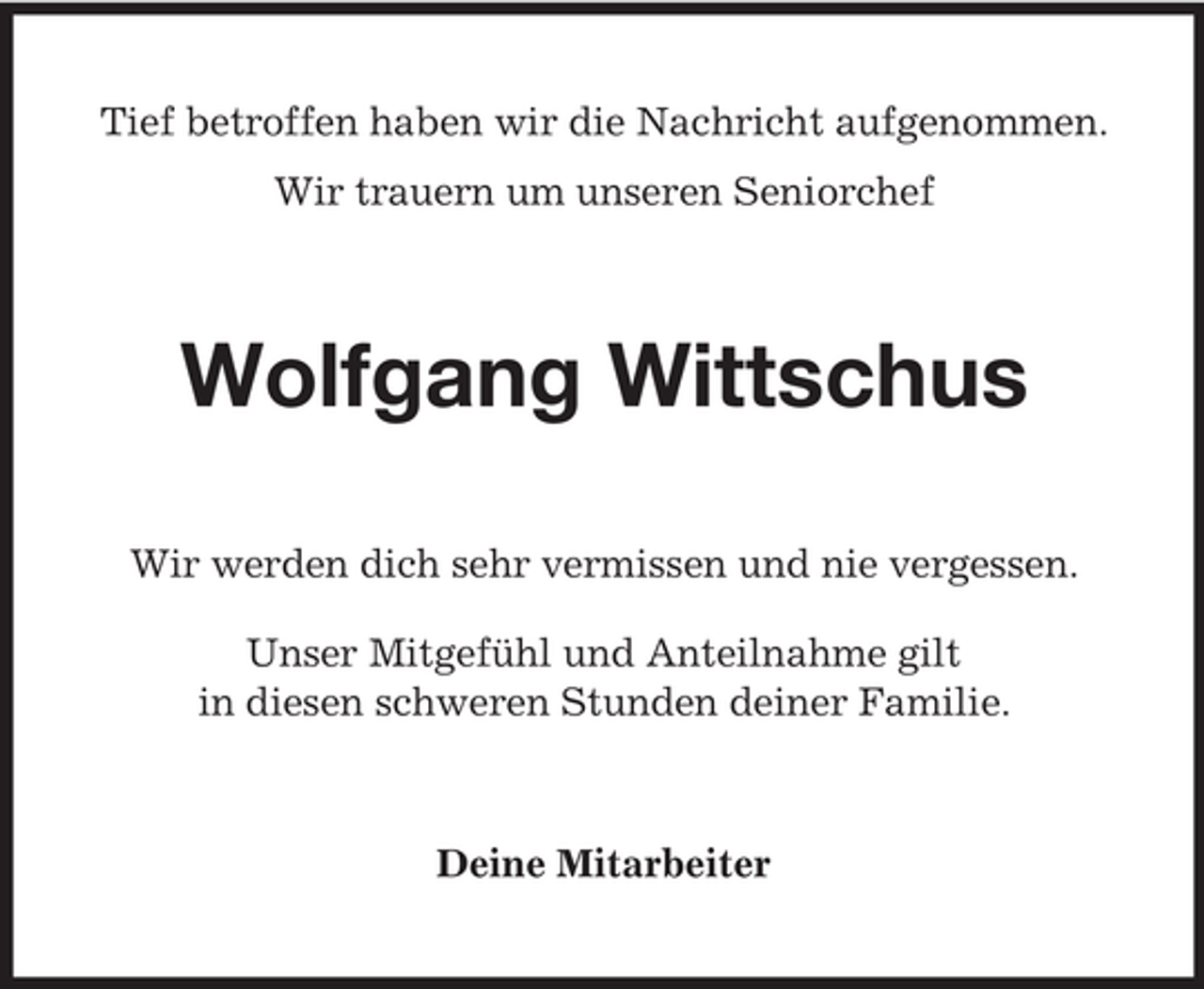 <p>Tief betroffen haben wir die Nachricht aufgenommen.<br />Wir trauern um unseren Seniorchef</p><p>Wolfgang Wittschus<br />Wir werden dich sehr vermissen und nie vergessen.<br />Unser Mitgefühl und Anteilnahme gilt<br />in diesen schweren Stunden deiner Familie.</p><p>Deine Mitarbeiter</p>