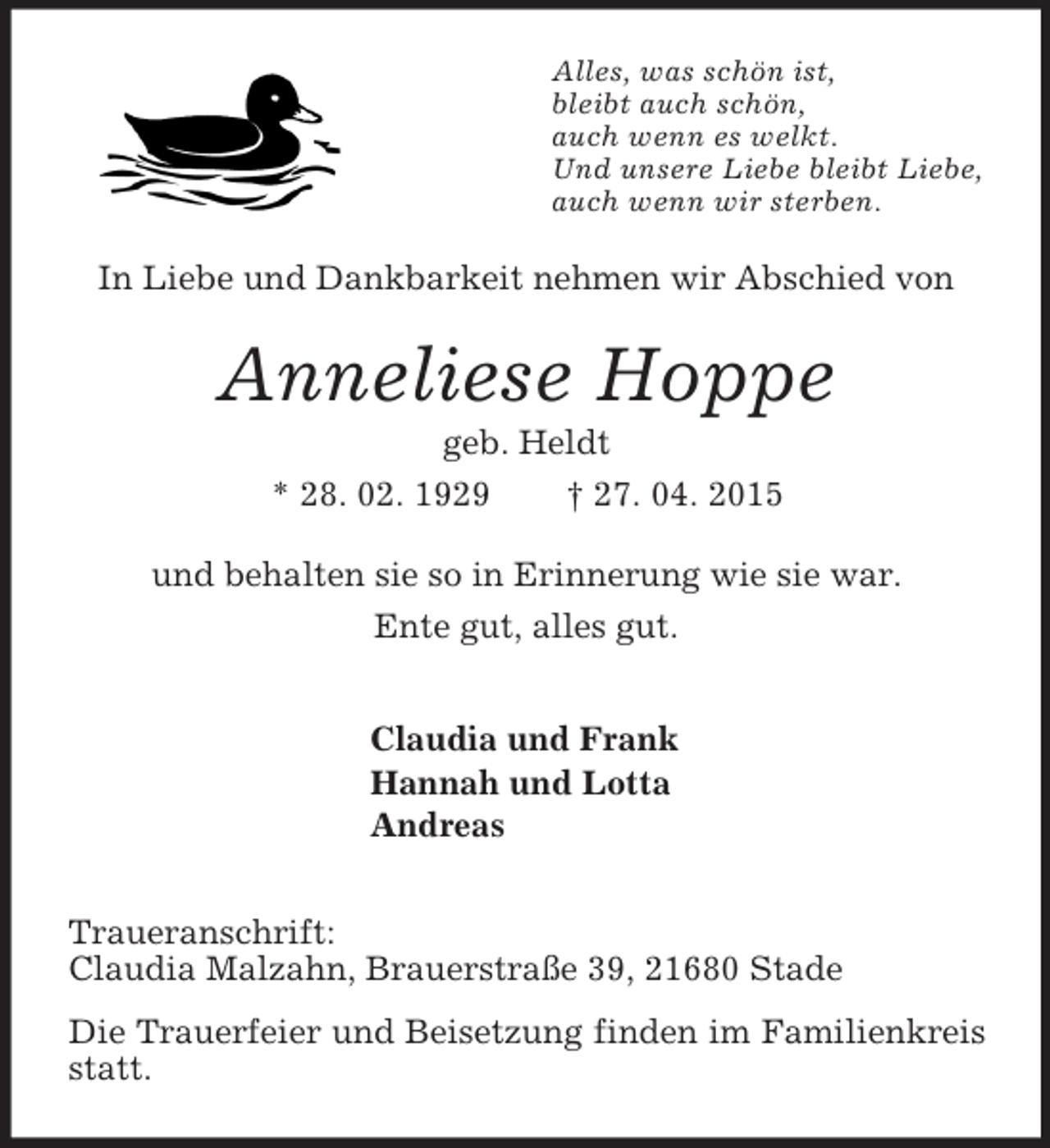 <p>Alles, was schön ist,<br />bleibt auch schön,<br />auch wenn es welkt.<br />Und unsere Liebe bleibt Liebe,<br />auch wenn wir sterben.<br />In Liebe und Dankbarkeit nehmen wir Abschied von<br />Anneliese Hoppe<br />geb. Heldt<br />* 28. 02. 1929 † 27. 04. 2015<br />und behalten sie so in Erinnerung wie sie war.<br />Ente gut, alles gut.<br />Claudia und Frank<br />Hannah und Lotta<br />Andreas<br />Traueranschrift:<br />Claudia Malzahn, Brauerstraße 39, 21680 Stade<br />Die Trauerfeier und Beisetzung finden im Familienkreis statt.</p>