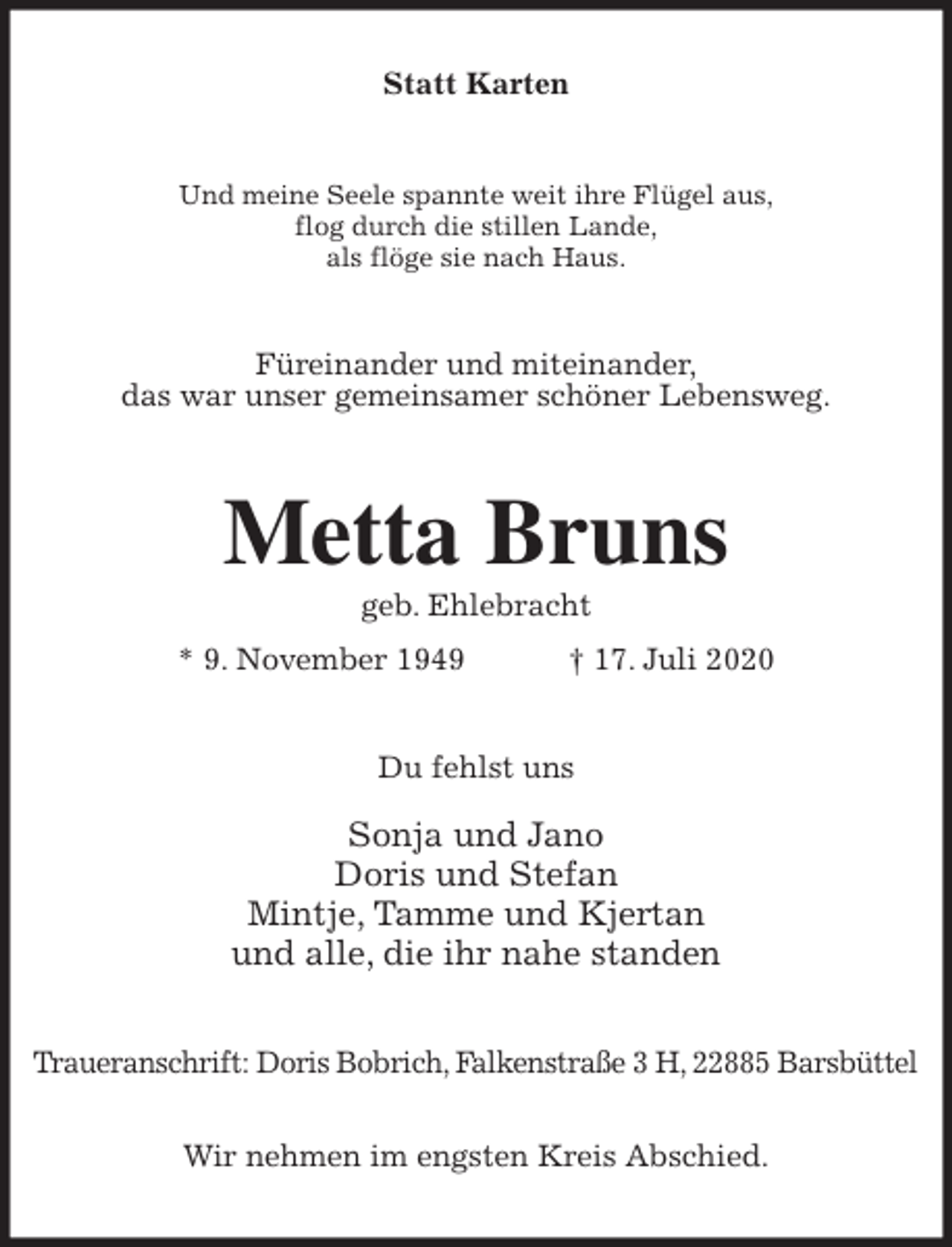 <p>Statt Karten<br />Und meine Seele spannte weit ihre Flügel aus,<br />flog durch die stillen Lande,<br />als flöge sie nach Haus.<br />Füreinander und miteinander,<br />das war unser gemeinsamer schöner Lebensweg.<br />Metta Bruns<br />geb. Ehlebracht<br />* 9. November 1949 † 17. Juli 2020<br />Du fehlst uns</p>
<p>Sonja und Jano<br />Doris und Stefan<br />Mintje, Tamme und Kjertan<br />und alle, die ihr nahe standen<br />Traueranschrift: Doris Bobrich, Falkenstraße 3 H, 22885 Barsbüttel</p>
<p>Wir nehmen im engsten Kreis Abschied.</p>