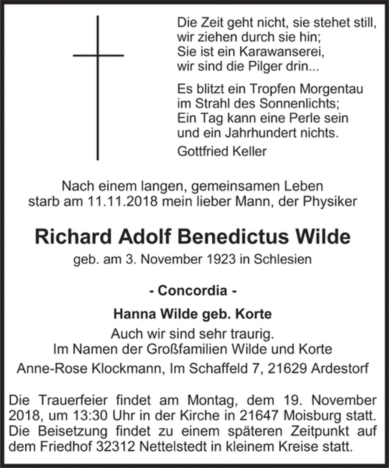 <p>Die Zeit geht nicht, sie stehet still,<br />wir ziehen durch sie hin;<br />Sie ist ein Karawanserei,<br />wir sind die Pilger drin...<br />Es blitzt ein Tropfen Morgentau<br />im Strahl des Sonnenlichts;<br />Ein Tag kann eine Perle sein<br />und ein Jahrhundert nichts.<br />Gottfried Keller<br />Nach einem langen, gemeinsamen Leben<br />starb am 11.11.2018 mein lieber Mann, der Physiker<br />Richard Adolf Benedictus Wilde<br />geb. am 3. November 1923 in Schlesien<br />- Concordia -<br />Hanna Wilde geb. Korte<br />Auch wir sind sehr traurig.<br />Im Namen der Großfamilien Wilde und Korte<br />Anne-Rose Klockmann, Im Schaffeld 7, 21629 Ardestorf<br />Die Trauerfeier findet am Montag, dem 19. November 2018, um 13:30 Uhr in der Kirche in 21647 Moisburg statt. Die Beisetzung findet zu einem späteren Zeitpunkt auf dem Friedhof 32312 Nettelstedt in kleinem Kreise statt.</p>