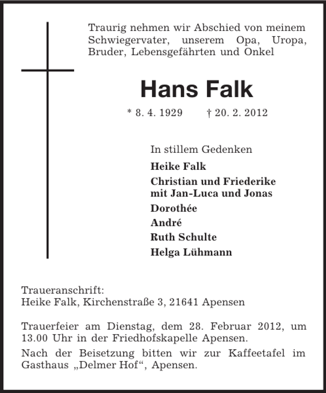 <p>Traurig nehmen wir Abschied von meinem Schwiegervater, unserem Opa, Uropa,<br />Bruder, Lebensgefährten und Onkel<br />Hans Falk<br />* 8. 4. 1929 † 20. 2. 2012<br />In stillem Gedenken<br />Heike Falk<br />Christian und Friederike<br />mit Jan-Luca und Jonas<br />Dorothée<br />André<br />Ruth Schulte<br />Helga Lühmann<br />Traueranschrift:<br />Heike Falk, Kirchenstraße 3, 21641 Apensen</p><p>Trauerfeier am Dienstag, dem 28. Februar 2012, um 13.00 Uhr in der Friedhofskapelle Apensen.<br />Nach der Beisetzung bitten wir zur Kaffeetafel im<br />Gasthaus „Delmer Hof“, Apensen.</p>