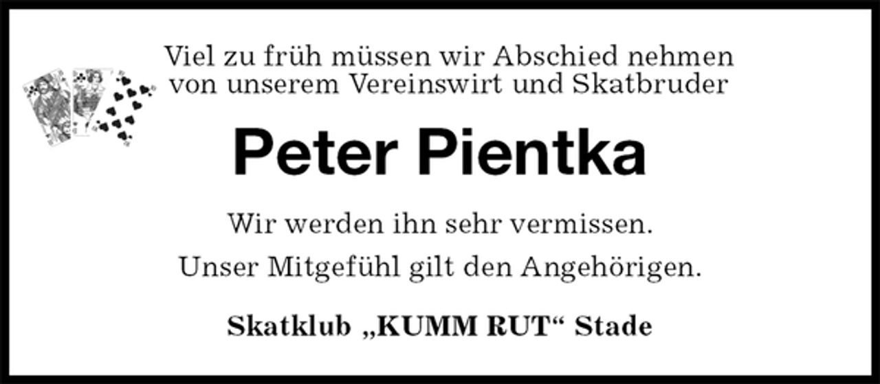 <p>Skatklub „KUMM RUT“ Stade<br />Peter Pientka<br />Wir werden ihn sehr vermissen.<br />Unser Mitgefühl gilt den Angehörigen.<br />Viel zu früh müssen wir Abschied nehmen<br />von unserem Vereinswirt und Skatbruder</p>