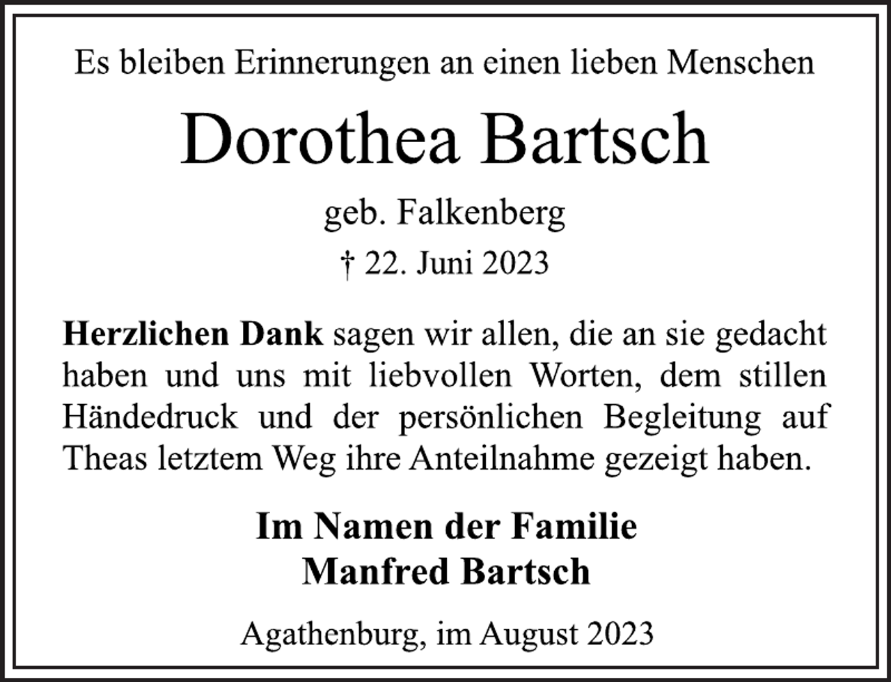 <p>Es bleiben Erinnerungen an einen lieben Menschen<br />Dorothea Bartsch<br />geb. Falkenberg<br />† 22. Juni 2023<br />Herzlichen Dank sagen wir allen, die an sie gedacht<br />haben und uns mit liebvollen Worten, dem stillen<br />Händedruck und der persönlichen Begleitung auf<br />Theas letztem Weg ihre Anteilnahme gezeigt haben.<br />Im Namen der Familie<br />Manfred Bartsch<br />Agathenburg, im August 2023</p>