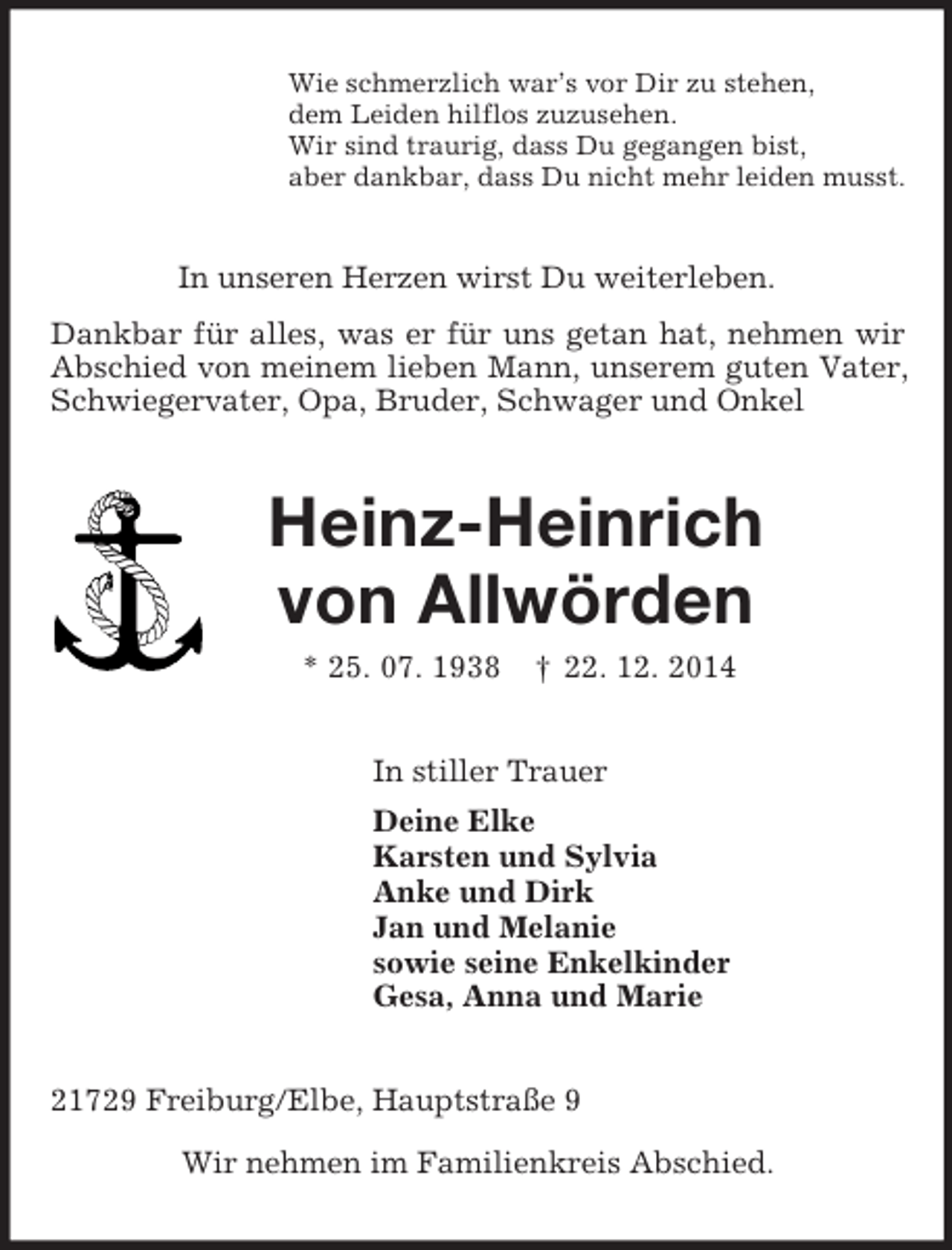 <p>Wie schmerzlich war’s vor Dir zu stehen,<br />dem Leiden hilflos zuzusehen.<br />Wir sind traurig, dass Du gegangen bist,<br />aber dankbar, dass Du nicht mehr leiden musst.<br />In unseren Herzen wirst Du weiterleben.<br />Dankbar für alles, was er für uns getan hat, nehmen wir Abschied von meinem lieben Mann, unserem guten Vater, Schwiegervater, Opa, Bruder, Schwager und Onkel<br />Heinz-Heinrich</p>
<p>von Allwörden<br />* 25. 07. 1938 † 22. 12. 2014<br />In stiller Trauer<br />Deine Elke<br />Karsten und Sylvia<br />Anke und Dirk<br />Jan und Melanie<br />sowie seine Enkelkinder<br />Gesa, Anna und Marie<br />21729 Freiburg/Elbe, Hauptstraße 9</p>
<p>Wir nehmen im Familienkreis Abschied.</p>