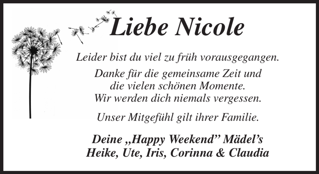 <p>Liebe Nicole<br />Leider bist du viel zu früh vorausgegangen.<br />Danke für die gemeinsame Zeit und<br />die vielen schönen Momente.<br />Wir werden dich niemals vergessen.<br />Unser Mitgefühl gilt ihrer Familie.<br />Deine „Happy Weekend” Mädel's<br />Heike, Ute, Iris, Corinna &amp; Claudia</p>