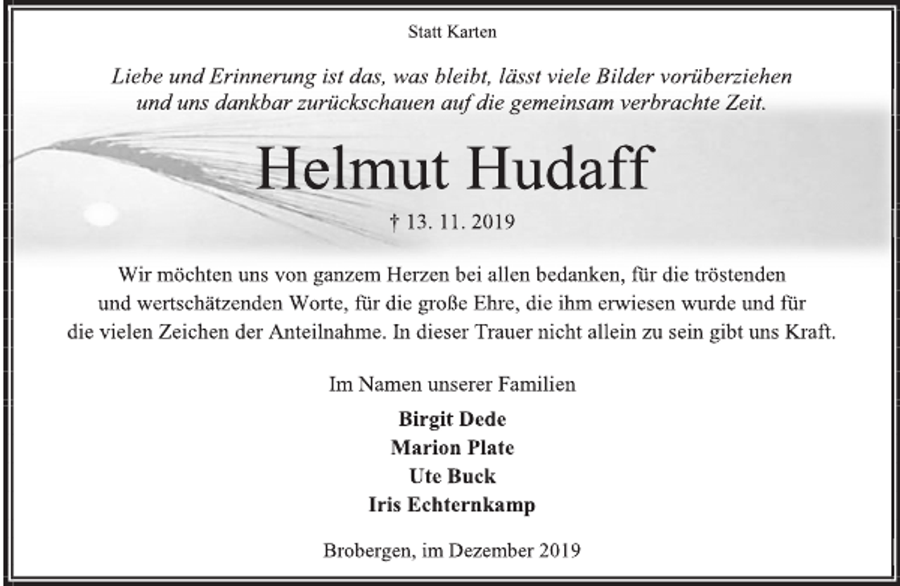 <p>Statt Karten<br />Liebe und Erinnerung ist das, was bleibt, lässt viele Bilder vorüberziehen<br />und uns dankbar zurückschauen auf die gemeinsam verbrachte Zeit.<br />Helmut Hudaff<br />† 13. 11. 2019<br />Wir möchten uns von ganzem Herzen bei allen bedanken, für die tröstenden<br />und wertschätzenden Worte, für die große Ehre, die ihm erwiesen wurde und für<br />die vielen Zeichen der Anteilnahme. In dieser Trauer nicht allein zu sein gibt uns Kraft.<br />Im Namen unserer Familien<br />Birgit Dede<br />Marion Plate<br />Ute Buck<br />Iris Echternkamp<br />Brobergen, im Dezember 2019</p>
