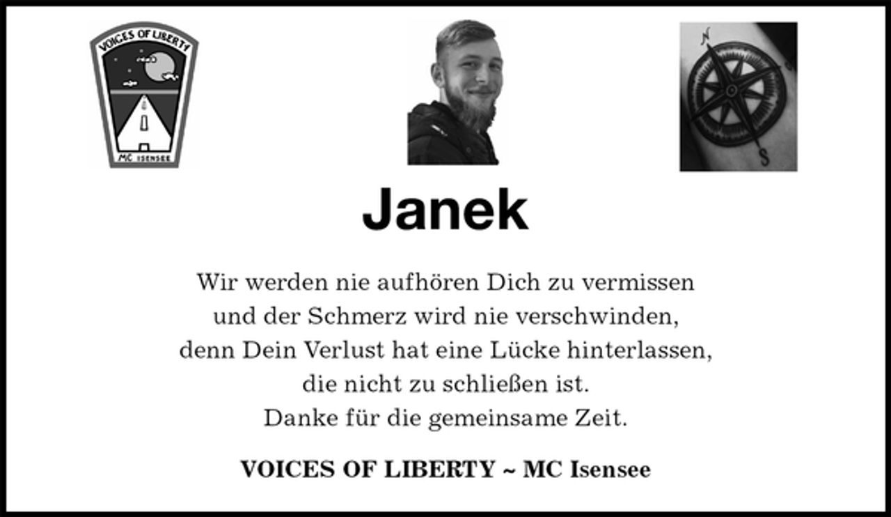 <p>Janek<br />Wir werden nie aufhören Dich zu vermissen<br />und der Schmerz wird nie verschwinden,<br />denn Dein Verlust hat eine Lücke hinterlassen,<br />die nicht zu schließen ist.<br />Danke für die gemeinsame Zeit.<br />VOICES OF LIBERTY ~ MC Isensee</p>