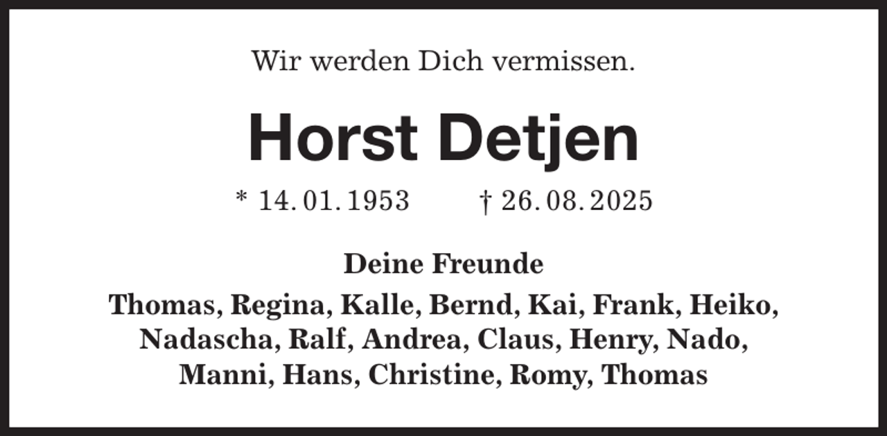 <p>Wir werden Dich vermissen.<br />Horst Detjen<br />* 14. 01. 1953 † 26. 08. 2025<br />Deine Freunde<br />Thomas, Regina, Kalle, Bernd, Kai, Frank, Heiko,<br />Nadascha, Ralf, Andrea, Claus, Henry, Nado,<br />Manni, Hans, Christine, Romy, Thomas</p>