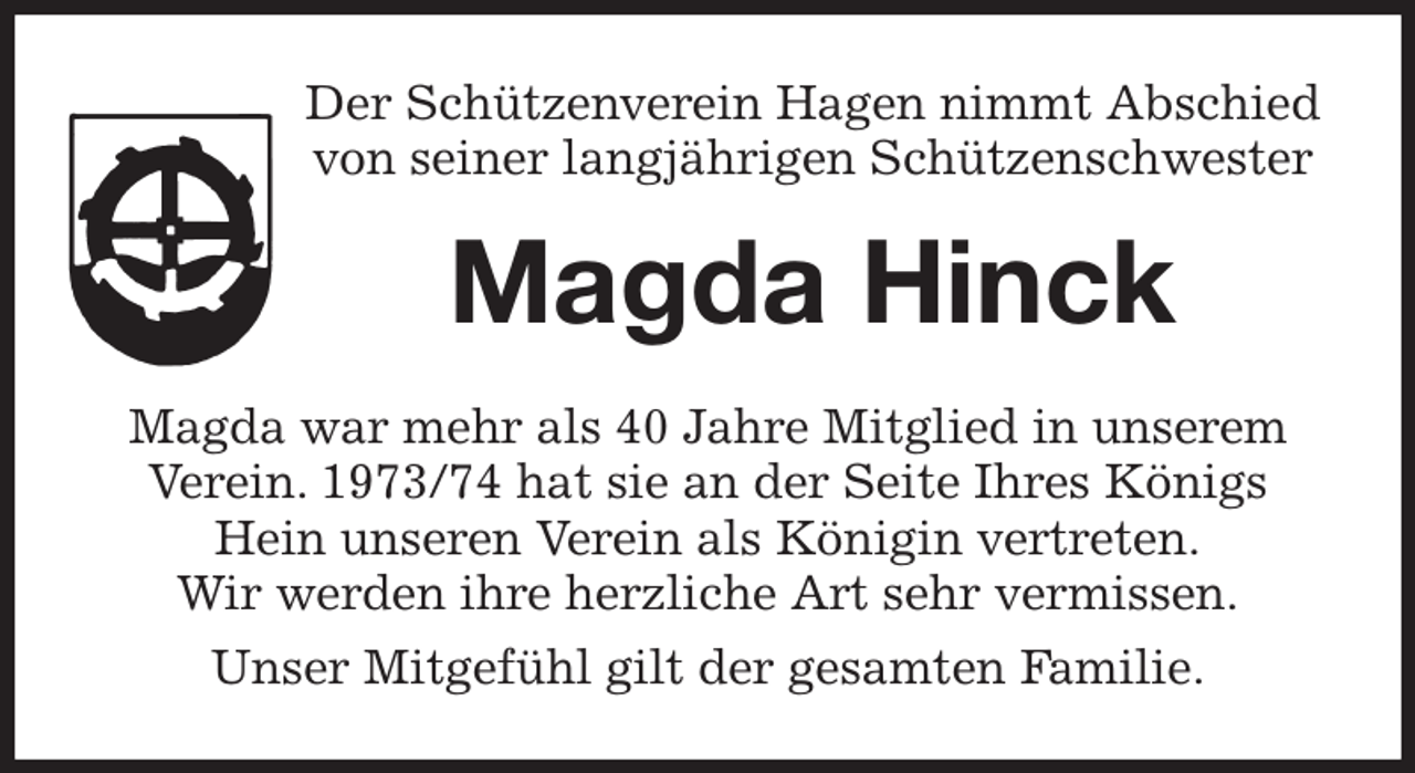 <p>Der Schützenverein Hagen nimmt Abschied<br />von seiner langjährigen Schützenschwester<br />Magda Hinck<br />Magda war mehr als 40 Jahre Mitglied in unserem Verein. 1973/74 hat sie an der Seite Ihres Königs Hein unseren Verein als Königin vertreten.<br />Wir werden ihre herzliche Art sehr vermissen.<br />Unser Mitgefühl gilt der gesamten Familie.</p>