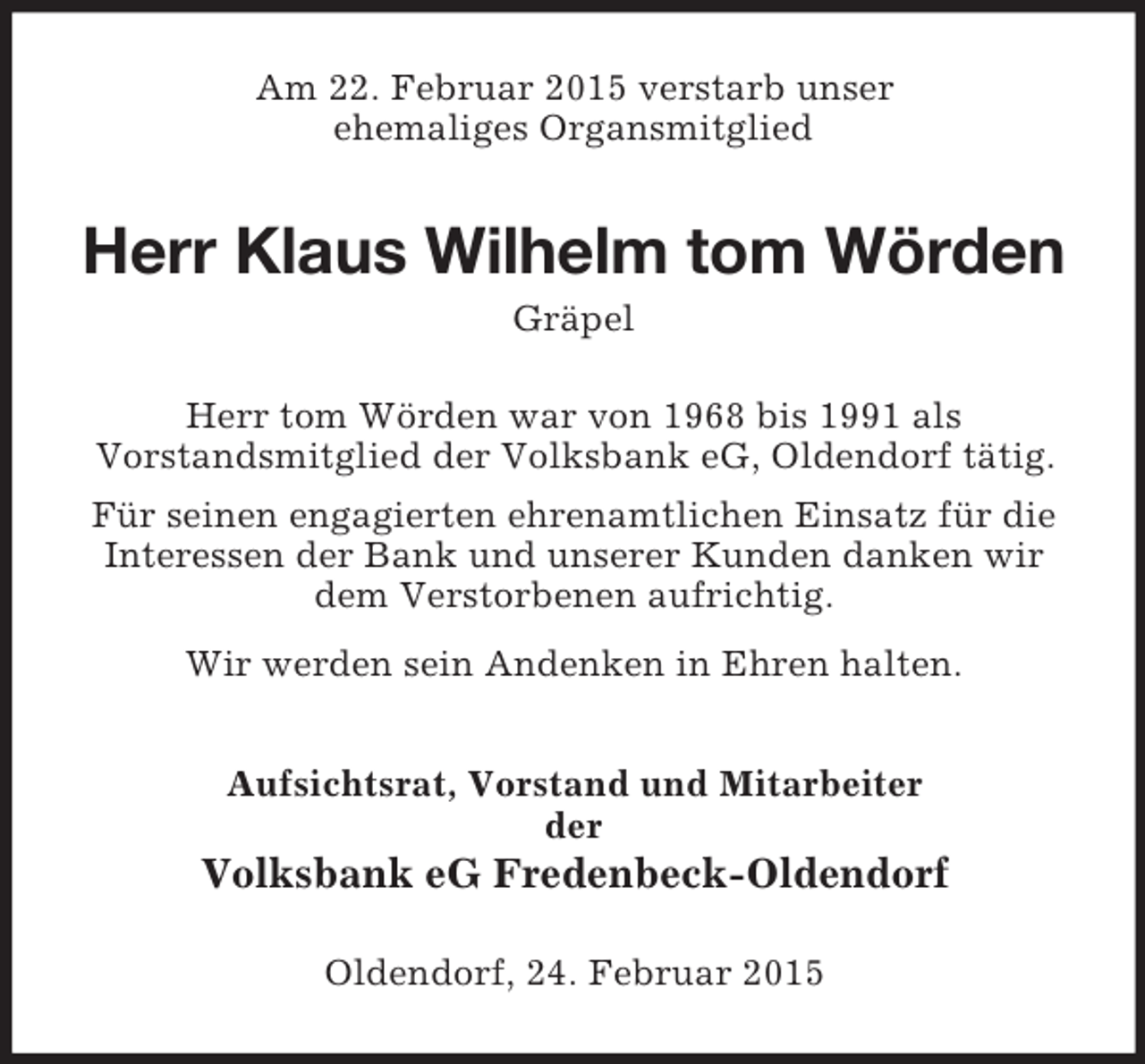 <p>Am 22. Februar 2015 verstarb unser<br />ehemaliges Organsmitglied<br />Herr Klaus Wilhelm tom Wörden<br />Gräpel<br />Herr tom Wörden war von 1968 bis 1991 als<br />Vorstandsmitglied der Volksbank eG, Oldendorf tätig.<br />Für seinen engagierten ehrenamtlichen Einsatz für die<br />Interessen der Bank und unserer Kunden danken wir<br />dem Verstorbenen aufrichtig.<br />Wir werden sein Andenken in Ehren halten.<br />Aufsichtsrat, Vorstand und Mitarbeiter<br />der<br />Volksbank eG Fredenbeck-Oldendorf<br />Oldendorf, 24. Februar 2015</p>