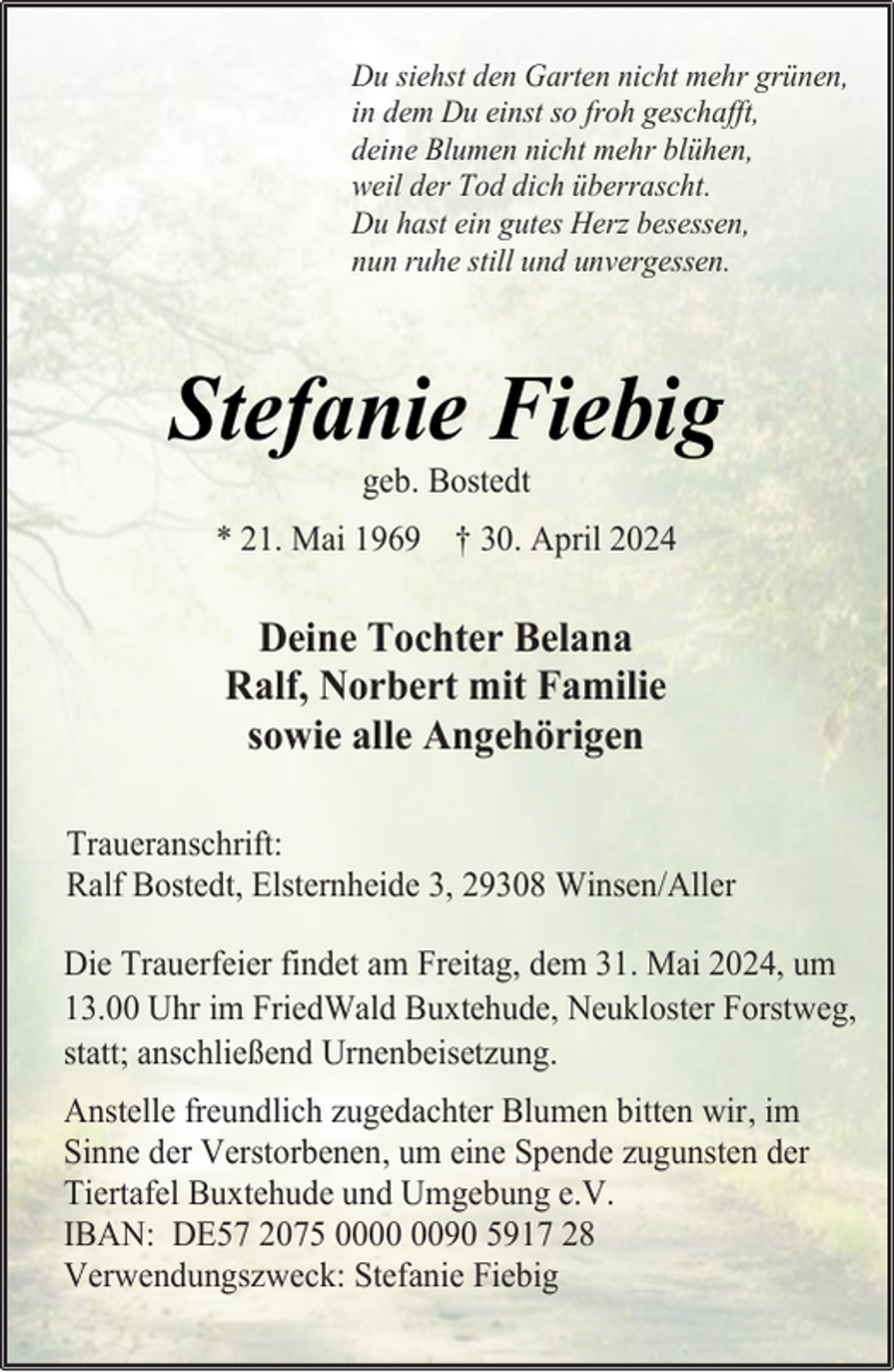<p>Du siehst den Garten nicht mehr grünen,<br />in dem Du einst so froh geschafft,<br />deine Blumen nicht mehr blühen,<br />weil der Tod dich überrascht.<br />Du hast ein gutes Herz besessen,<br />nun ruhe still und unvergessen.</p><p>Stefanie Fiebig<br />geb. Bostedt</p><p>* 21. Mai 1969 † 30. April 2024</p><p>Deine Tochter Belana<br />Ralf, Norbert mit Familie<br />sowie alle Angehörigen<br />Traueranschrift:<br />Ralf Bostedt, Elsternheide 3, 29308 Winsen/Aller<br />Die Trauerfeier findet am Freitag, dem 31. Mai 2024, um<br />13.00 Uhr im FriedWald Buxtehude, Neukloster Forstweg,<br />statt; anschließend Urnenbeisetzung.<br />Anstelle freundlich zugedachter Blumen bitten wir, im<br />Sinne der Verstorbenen, um eine Spende zugunsten der<br />Tiertafel Buxtehude und Umgebung e.V.<br />IBAN: DE57 2075 0090 5917 28<br />Verwendungszweck: Stefanie Fiebig</p>