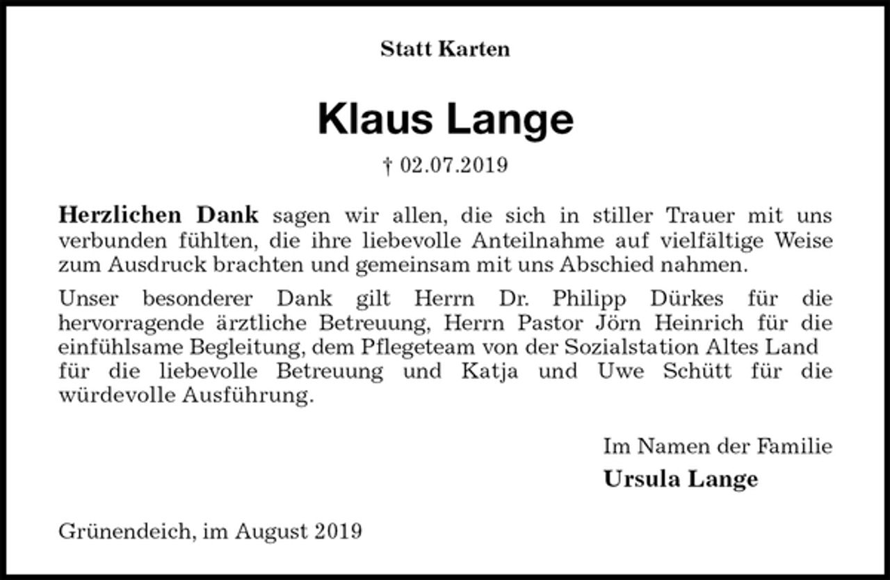 <p>Statt Karten<br />Klaus Lange<br />† 02.07.2019<br />Herzlichen Dank sagen wir allen, die sich in stiller Trauer mit uns<br />verbunden fühlten, die ihre liebevolle Anteilnahme auf vielfältige Weise<br />zum Ausdruck brachten und gemeinsam mit uns Abschied nahmen.<br />Unser besonderer Dank gilt Herrn Dr. Philipp Dürkes für die<br />hervorragende ärztliche Betreuung, Herrn Pastor Jörn Heinrich für die<br />einfühlsame Begleitung, dem Pflegeteam von der Sozialstation Altes Land für die liebevolle Betreuung und Katja und Uwe Schütt für die<br />würdevolle Ausführung.<br />Im Namen der Familie<br />Ursula Lange<br />Grünendeich, im August 2019</p>