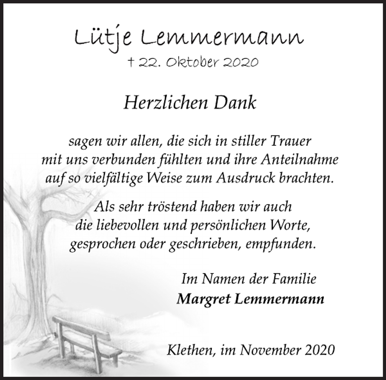 <p>Lütje Lemmermann<br />+ 22. Oktober 2020<br />Herzlichen Dank<br />sagen wir allen, die sich in stiller Trauer mit uns verbunden fühlten und ihre Anteilnahme auf so vielfältige Weise zum Ausdruck brachten.<br />Klethen, im November 2020<br />Als sehr tröstend haben wir auch die liebevollen und persönlichen Worte, gesprochen oder geschrieben, empfunden.<br />Im Namen der Familie<br />Margret Lemmermann<br />Klethen, im November 2020</p>