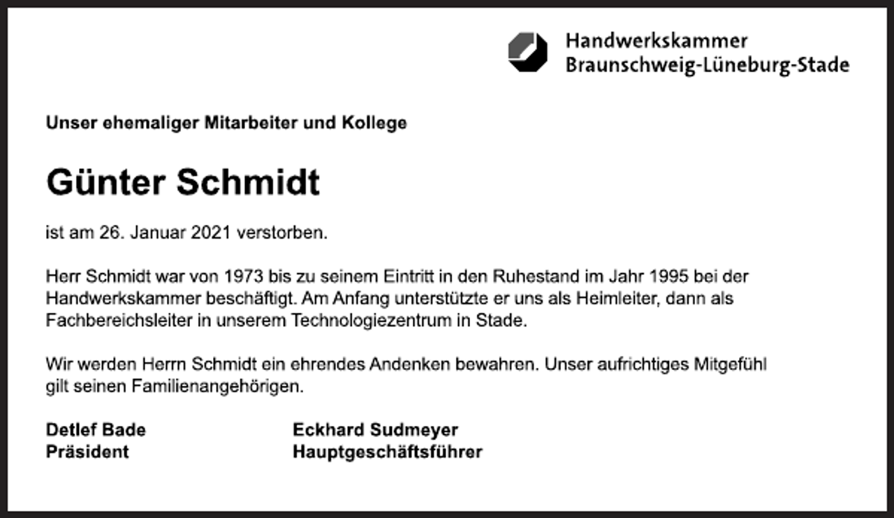 <p>Handwerkskammer Braunschweig-Lüneburg-Stade<br />Unser ehemaliger Mitarbeiter und Kollege<br />Günter Schmidt<br />ist am 26. Januar 2021 verstorben.<br />Herr Schmidt war von 1973 bis zu seinem Eintritt in den Ruhestand im Jahr 1995 bei der<br />Handwerkskammer beschäftigt. Am Anfang unterstützte er uns als Heimleiter, dann als<br />Fachbereichsleiter in unserem Technologiezentrum in Stade.<br />Wir werden Herrn Schmidt ein ehrendes Andenken bewahren. Unser aufrichtiges Mitgefühl<br />gilt seinen Familienangehörigen.<br />Detlef Bade<br />Präsident<br />Eckhard Sudmeyer<br />Hauptgeschäftsführer</p>