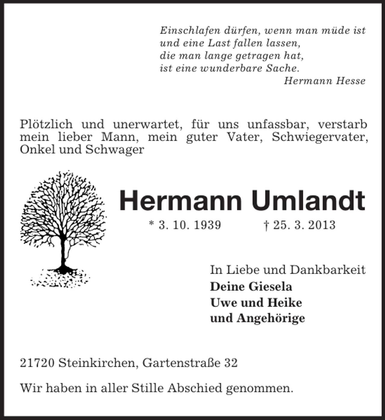 <p>Einschlafen dürfen, wenn man müde ist<br />und eine Last fallen lassen,<br />die man lange getragen hat,<br />ist eine wunderbare Sache.<br />Hermann Hesse</p><p>Plötzlich und unerwartet, für uns unfassbar, verstarb<br />mein lieber Mann, mein guter Vater, Schwiegervater,<br />Onkel und Schwager</p><p>Hermann Umlandt<br />* 3. 10. 1939</p><p>† 25. 3. 2013</p><p>In Liebe und Dankbarkeit<br />Deine Giesela<br />Uwe und Heike<br />und Angehörige</p><p>21720 Steinkirchen, Gartenstraße 32<br />Wir haben in aller Stille Abschied genommen.</p>
