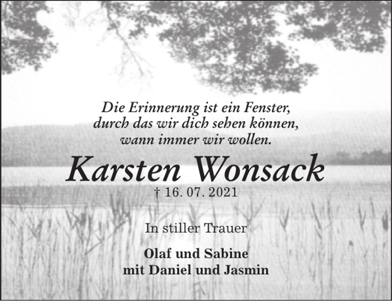 <p>Die Erinnerung ist ein Fenster,<br />durch das wir dich sehen können,<br />wann immer wir wollen.<br />Karsten Wonsack<br />† 16. 07. 2021<br />In stiller Trauer<br />Olaf und Sabine<br />mit Daniel und Jasmin</p>