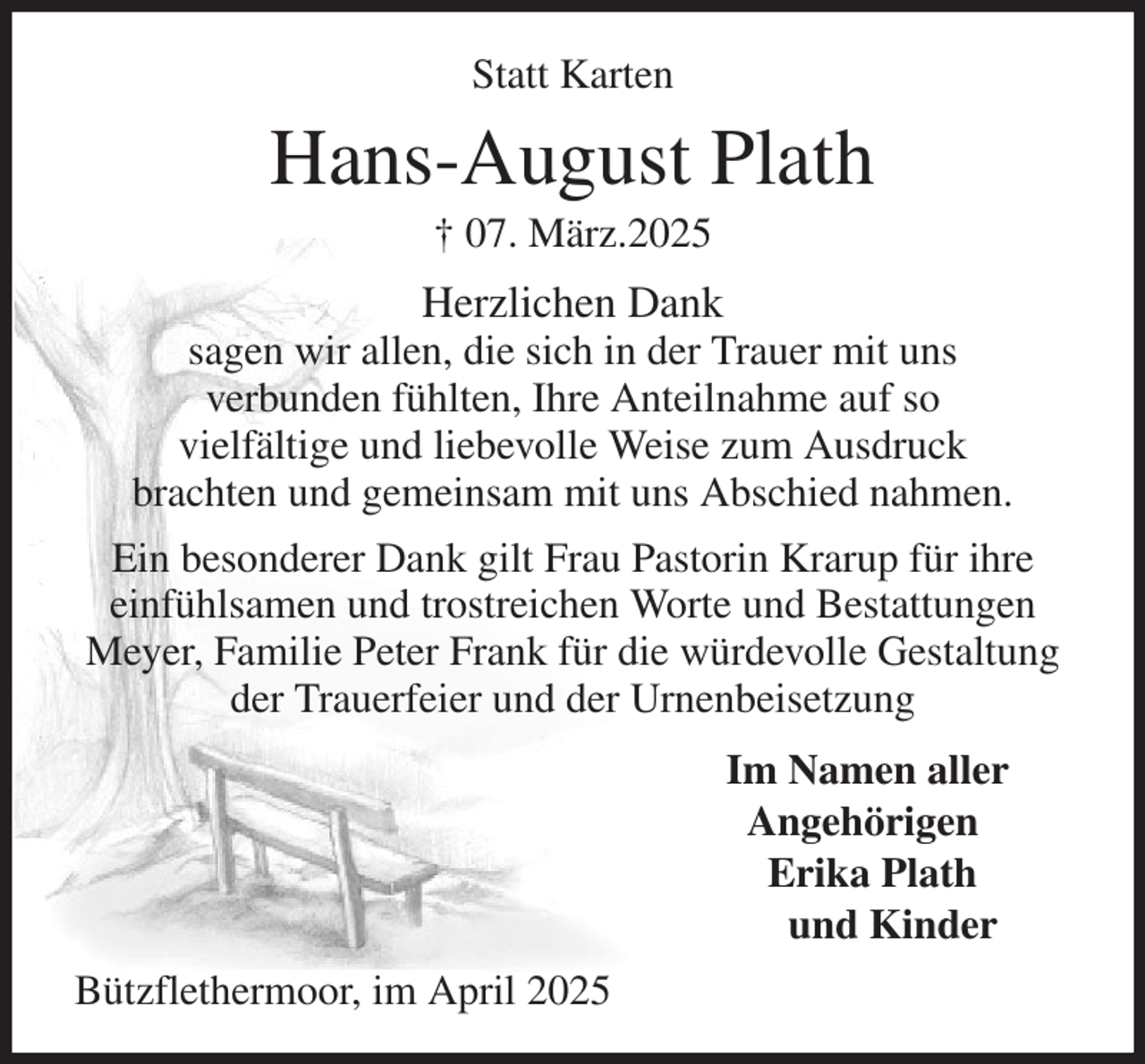 <p>Statt Karten<br />Hans-August Plath<br />† 07. März.2025<br />Herzlichen Dank<br />sagen wir allen, die sich in der Trauer mit uns<br />verbunden fühlten, Ihre Anteilnahme auf so<br />vielfältige und liebevolle Weise zum Ausdruck<br />brachten und gemeinsam mit uns Abschied nahmen.<br />Ein besonderer Dank gilt Frau Pastorin Krarup für ihre einfühlsamen und trostreichen Worte und Bestattungen Meyer, Familie Peter Frank für die würdevolle Gestaltung der Trauerfeier und der Urnenbeisetzung<br />Im Namen aller<br />Angehörigen<br />Erika Plath<br />und Kinder<br />Bützflethermoor, im April 2025</p>