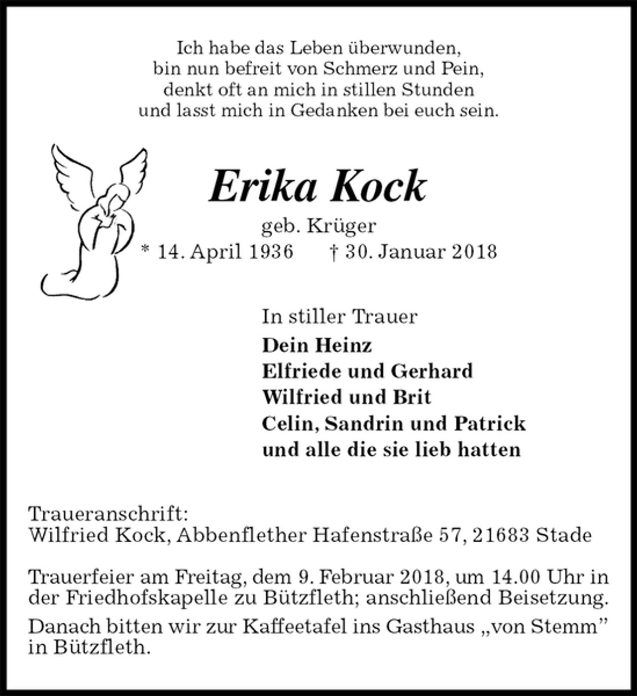 <p>Ich habe das Leben überwunden,<br />bin nun befreit von Schmerz und Pein,<br />denkt oft an mich in stillen Stunden<br />und lasst mich in Gedanken bei euch sein.<br />Erika Kock<br />geb. Krüger<br />* 14. April 1936 † 30. Januar 2018<br />In stiller Trauer<br />Dein Heinz<br />Elfriede und Gerhard<br />Wilfried und Brit<br />Celin, Sandrin und Patrick<br />und alle die sie lieb hatten<br />Traueranschrift:<br />Wilfried Kock, Abbenflether Hafenstraße 57, 21683 Stade</p><p>Trauerfeier am Freitag, dem 9. Februar 2018, um 14.00 Uhr in<br />der Friedhofskapelle zu Bützfleth; anschließend Beisetzung.<br />Danach bitten wir zur Kaffeetafel ins Gasthaus „von Stemm”<br />in Bützfleth.</p>